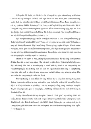 Giống như đối diẹân với thú dữ, kẻ thù bên ngoài tuy gian hiểm nhưng ta thủ được.
Còn đối thủ này không có chỗ nơi, xuất hiện bất cứ lúc nào, ở đâu, như kẻ thù sau lưng,
muốn đánh lén mình lúc nào thì đánh, nên không thể thủ được. Nhẫn được, làm chủ được
cái này quả thực là khó. Rõ ràng có khi chúng ta không hài lòng với chính mình. Bởi lẽ
không hài lòng nên có chút xíu gì bên ngoài đưa đến là mình nổi sùng ngay, bực bội la óe
lên. Cái ấy phát xuất từ lòng mình, không thể đổ thừa cho ai cả. Nếu trong lòng không có
ma mị, thì bên ngoài chẳng ai làm gì được ta cả.
Lại, trong kinh Phật dạy: “Nhẫn những cái khó khăn là khó, nhưng nhẫn những gì
thuận lợi với mình lại càng khó hơn”. Thuận lợi với mình, tại sao phải nhẫn? Điều này có
sống, có đương đầu ta mới thấy khó vô cùng. Những gì ngọt ngào, dễ nghe, dễ nhìn muốn
buông nó, muốn ghét nó, muốn bình thường với nó, quả thực là cam go! Cho nên có khi ở
chỗ gai góc, khó khăn mà người ta vượt qua dễ dàng, nhưng sống trong tiện nghi sung túc,
êm ấm ngọt ngào, tự nhiên người ta chết đứng.
Thành ra với người tu Phật, chúng ta phải luôn luôn có đầy đủ sáng suốt định tỉnh
để tiêu dung tất cả mọi hoàn cảnh. Như vậy mới tu tiến được. Chúng ta luôn luôn nóng
nảy, ước vọng điều mới lạ. Rõ ràng đây là manh mối đẩy mình đi tới vọng tưởng, mà
vọng tưởng là gốc dẫn đi trong luân hồi sanh tử. Người ta điên đảo cũng vì vọng tưởng,
chịu trầm luân sanh tử cũng vì vọng tưởng, đau khổ điêu đứng cũng vì vọng tưởng. Cho
nên chấm dứt vọng tưởng là chấm dứt tất cả.
Như vậy hướng tu hành để có đời sống thiền ở đây là sống bình thường. Càng bình
thường chừng nào, chúng ta càng nhẫn chịu, càng buông bỏ những thứ bồn chồn chừng
nấy. Lúc đó tự nhiên tâm sẽ yên lắng. Làm sao trong cuộc sống, trong sinh hoạt, trong hít
thở, ăn uống ngủ nghỉ, giao tế hàng ngày… ta không mất định tuệ thì nhất định không bị
tất cả cảnh kéo lôi.
Ở đây tôi muốn nói đến sự tỉnh giác. Danh từ “Tỉnh giác” này chúng tôi đã nói
nhiều, bởi nó được xem như một danh từ giáo khoa trong Thiền viện. Chúng ta tu hành
thì phải tỉnh giác. Tỉnh là không mê, giác là biết tất cả. Đối duyên xúc cảnh ta tỉnh, tức là
không bị mê, giác biết được tất cả đều không thật nên tâm bình thường không đắm luyến,
vì vậy được an ổn.
 