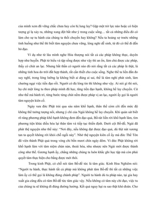 của mình xem đã vững chắc chưa hay còn bị lung lay? Gặp một trở lực nào hoặc có hiện
tượng gì lạ xảy ra, những xung đột bất như ý trong cuộc sống… tất cả những điều đó có
làm cho sự tu hành của chúng ta thối chuyển hay không? Nếu ta hoảng sợ trước những
tình huống như thế thì biết tâm nguyện chưa vững, lòng nghi dễ sinh, từ đó có thể đi đến
bỏ đạo.
Ví dụ như từ lâu mình nghe Hòa thượng nói tất cả các pháp không thực, duyên
hợp như huyễn. Phật tử hiểu và tập sống được như vậy thì an ổn, làm chủ được các pháp,
thấy có chút an lạc. Nhưng bất thần có người nào đó nói rằng tất cả các pháp là thật, là
những tinh hoa do trời đất hợp thành, rất cần thiết cho cuộc sống. Nghe thế ta liền đắn đo
suy nghĩ, trong lòng lưỡng lự không biết ai đúng ai sai, thế là tâm nghi phát sinh, làm
chướng ngại việc tiến đạo rồi. Người có đủ lòng tin thì không như vậy. Ai nói gì thì nói,
họ chỉ một lòng tu theo pháp mình đã học, tăng tiến đạo hạnh, không hề lay chuyển. Cứ
như thế mà hành trì, từng bước từng chút nếm được pháp vị an lạc, người ấy gọi là người
tâm nguyện kiên cố.
Ngày xưa đức Phật trải qua sáu năm khổ hạnh, thân thể còm cõi đến mức độ
không thể tưởng tượng nổi, nhưng ý chí của Ngài không hề lay chuyển. Khi quán sát biết
rõ ràng phương pháp khổ hạnh không đem đến đạo quả, Bồ-tát liền rời khổ hạnh lâm, tìm
phương tiện khác điều hòa lại thân tâm và tiếp tục thiền định. Dưới cội Bồ-đề, Ngài đã
phát thệ nguyện như thế này: “Nơi đây, nếu không đạt được đạo quả, dù thịt nát xương
tan ta quyết không rời khỏi chỗ ngồi này”. Nhờ thệ nguyện kiên cố ấy mà đức Thế Tôn
đã viên thành Phật quả trong vòng chỉ bốn mươi chín ngày đêm. Vì đức Phật không rời
khổ hạnh lâm với tâm niệm chán nản, thoái hóa, nhu nhược nên Ngài mới được thành
công như thế. Gương hạnh ấy, chẳng những chúng ta luôn khắc ghi học tập mà còn phải
quyết tâm thực hiện cho bằng được mới thôi.
Trong kinh Phật, có chỗ nói tâm Bồ-đề tức là tâm giác. Kinh Hoa Nghiêm nói:
“Người tu hành, thực hành tất cả pháp mà không phát tâm Bồ-đề thì tất cả những việc
làm ấy có thể gọi là không đúng chánh pháp”. Người tu hành dù tu pháp nào, tại gia hay
xuất gia cũng đều có tâm Bồ-đề tức tâm giác vậy. Nếu không có tâm này chỉ đạo, việc tu
của chúng ta sẽ không đi đúng đường hướng. Kết quả nguy hại ra sao thật khó đoán. Cho
 