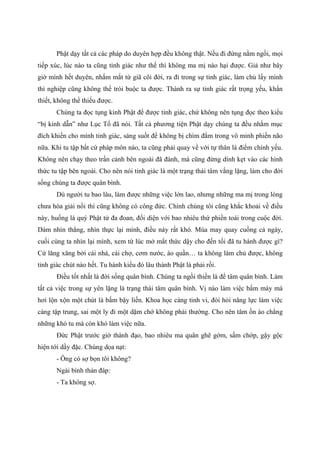 Phật dạy tất cả các pháp do duyên hợp đều không thật. Nếu đi đứng nằm ngồi, mọi
tiếp xúc, lúc nào ta cũng tỉnh giác như thế thì không ma mị nào hại được. Giả như bây
giờ mình hết duyên, nhắm mắt từ giã cõi đời, ra đi trong sự tỉnh giác, làm chủ lấy mình
thì nghiệp cũng không thể trói buộc ta được. Thành ra sự tỉnh giác rất trọng yếu, khẩn
thiết, không thể thiếu được.
Chúng ta đọc tụng kinh Phật để được tỉnh giác, chứ không nên tụng đọc theo kiểu
“bị kinh dẫn” như Lục Tổ đã nói. Tất cả phương tiện Phật dạy chúng ta đều nhằm mục
đích khiến cho mình tỉnh giác, sáng suốt để không bị chìm đắm trong vô minh phiền não
nữa. Khi tu tập bất cứ pháp môn nào, ta cũng phải quay về với tự thân là điểm chính yếu.
Không nên chạy theo trần cảnh bên ngoài đã đành, mà cũng đừng dính kẹt vào các hình
thức tu tập bên ngoài. Cho nên nói tỉnh giác là một trạng thái tâm vắng lặng, làm cho đời
sống chúng ta được quân bình.
Dù người tu bao lâu, làm được những việc lớn lao, nhưng những ma mị trong lòng
chưa hóa giải nổi thì cũng không có công đức. Chính chúng tôi cũng khắc khoải về điều
này, huống là quý Phật tử đa đoan, đối diện với bao nhiêu thứ phiền toái trong cuộc đời.
Dám nhìn thẳng, nhìn thực lại mình, điều này rất khó. Múa may quay cuồng cả ngày,
cuối cùng ta nhìn lại mình, xem từ lúc mở mắt thức dậy cho đến tối đã tu hành được gì?
Cứ lăng xăng bởi cái nhà, cái chợ, cơm nước, áo quần… ta không làm chủ được, không
tỉnh giác chút nào hết. Tu hành kiểu đó lâu thành Phật là phải rồi.
Điều tốt nhất là đời sống quân bình. Chúng ta ngồi thiền là để tâm quân bình. Làm
tất cả việc trong sự yên lặng là trạng thái tâm quân bình. Vị nào làm việc bấm máy mà
hơi lộn xộn một chút là bấm bậy liền. Khoa học càng tinh vi, đòi hỏi năng lực làm việc
càng tập trung, sai một ly đi một dặm chớ không phải thường. Cho nên tâm ồn ào chẳng
những khó tu mà còn khó làm việc nữa.
Đức Phật trước giờ thành đạo, bao nhiêu ma quân ghê gớm, sấm chớp, gậy gộc
hiện tới dầy đặc. Chúng dọa nạt:
- Ông có sợ bọn tôi không?
Ngài bình thản đáp:
- Ta không sợ.
 