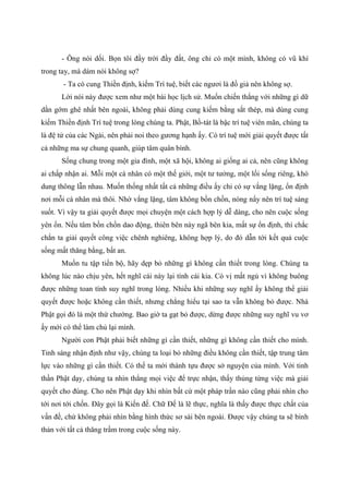 - Ông nói dối. Bọn tôi đầy trời đầy đất, ông chỉ có một mình, không có vũ khí
trong tay, mà dám nói không sợ?
- Ta có cung Thiền định, kiếm Trí tuệ, biết các ngươi là đồ giả nên không sợ.
Lời nói này được xem như một bài học lịch sử. Muốn chiến thắng với những gì dữ
dằn gớm ghê nhất bên ngoài, không phải dùng cung kiếm bằng sắt thép, mà dùng cung
kiếm Thiền định Trí tuệ trong lòng chúng ta. Phật, Bồ-tát là bậc trí tuệ viên mãn, chúng ta
là đệ tử của các Ngài, nên phải noi theo gương hạnh ấy. Có trí tuệ mới giải quyết được tất
cả những ma sự chung quanh, giúp tâm quân bình.
Sống chung trong một gia đình, một xã hội, không ai giống ai cả, nên cũng không
ai chấp nhận ai. Mỗi một cá nhân có một thế giới, một tư tưởng, một lối sống riêng, khó
dung thông lẫn nhau. Muốn thống nhất tất cả những điều ấy chỉ có sự vắng lặng, ổn định
nơi mỗi cá nhân mà thôi. Nhờ vắng lặng, tâm không bồn chồn, nóng nẩy nên trí tuệ sáng
suốt. Vì vậy ta giải quyết được mọi chuyện một cách hợp lý dễ dàng, cho nên cuộc sống
yên ổn. Nếu tâm bồn chồn dao động, thiên bên này ngã bên kia, mất sự ổn định, thì chắc
chắn ta giải quyết công việc chênh nghiêng, không hợp lý, do đó dẫn tới kết quả cuộc
sống mất thăng bằng, bất an.
Muốn tu tập tiến bộ, hãy dẹp bỏ những gì không cần thiết trong lòng. Chúng ta
không lúc nào chịu yên, hết nghĩ cái này lại tính cái kia. Có vị mất ngủ vì không buông
được những toan tính suy nghĩ trong lòng. Nhiều khi những suy nghĩ ấy không thể giải
quyết được hoặc không cần thiết, nhưng chẳng hiểu tại sao ta vẫn không bỏ được. Nhà
Phật gọi đó là một thứ chướng. Bao giờ ta gạt bỏ được, dừng được những suy nghĩ vu vơ
ấy mới có thể làm chủ lại mình.
Người con Phật phải biết những gì cần thiết, những gì không cần thiết cho mình.
Tỉnh sáng nhận định như vậy, chúng ta loại bỏ những điều không cần thiết, tập trung tâm
lực vào những gì cần thiết. Có thế ta mới thành tựu được sở nguyện của mình. Với tinh
thần Phật dạy, chúng ta nhìn thẳng mọi việc để trực nhận, thấy thủng từng việc mà giải
quyết cho đúng. Cho nên Phật dạy khi nhìn bất cứ một pháp trần nào cũng phải nhìn cho
tới nơi tới chốn. Đây gọi là Kiến đế. Chữ Đế là lẽ thực, nghĩa là thấy được thực chất của
vấn đề, chứ không phải nhìn bằng hình thức sơ sài bên ngoài. Được vậy chúng ta sẽ bình
thản với tất cả thăng trầm trong cuộc sống này.
 