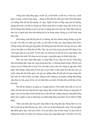 Trong cuộc sống hằng ngày, có khi vui, có khi buồn, có khi lợi, có khi suy, có khi
được ca tụng, có khi bị hủy báng… chúng ta đều nếm trải. Bây giờ muốn bình thản được
với những điều đó thì tâm không, trí sáng. Nghĩa là tâm ta rỗng rang như hư không,
không dính mắc vào bất cứ chuyện gì. Muốn được thế trí ta phải sáng, biết rõ tất cả các
thứ ấy không thật, không có giá trị gì nên ta chẳng quan tâm làm chi. Hiểu thấu, thấy tột
như vậy là người dạo chơi trên đường đời tự tại thong dong, không gì có thể buộc ràng
được nữa.
Như chúng ta đã biết thế gian là vô thường, đổi thay nhanh chóng, không có gì tồn
tại mãi. Cho đến cái mình quý nhất, sợ mất nhất là thân này cũng không tránh khỏi.
Chúng ta thay đổi từng giờ từng phút, chớ không phải đợi hết năm mới già mới suy. Một
sợi tóc bạc hiện ra là điềm báo rồi đấy. Như vậy cái ta bảo trọng, gìn giữ nhất cũng có lúc
vượt ngoài tầm tay của mình. Tệ hơn nữa, cái mình gọi là tâm đó lại là vọng tưởng, chứ
không phải tâm mình. Nó cũng ma mị hư ngụy và gạt gẫm ngay cả chính mình nữa.
Như vậy cuộc sống hằng ngày, ta sống bằng cái gì, sống cho cái gì? Sống bằng
thân tâm không thật, sống cho vọng tưởng điên đảo, vô thường nhanh chóng. Thế thì cuối
cùng ta là gì? Chẳng biết ta là gì! Cho nên thật là may mắn cho chúng ta gặp được Phật
pháp. Nếu không, chẳng hiểu tới bao giờ ta mới nhận ra thân phận bèo dạt mây trôi của
mình, uổng phí một kiếp người, chỉ gây tạo nghiệp nhân để mãi mãi trôi giạt trong biển
khổ sanh tử. Nhờ lời dạy của Phật, chúng ta biết những gì hư huyễn, không thật không
chạy theo nó nữa, quay trở lại với cái chân thật của mình, để chấm dứt sự khổ đau từ bao
đời kiếp.
Nói thế để chúng ta cố gắng tu, cố gắng hành trì. Nếu mình chưa thấy tới nơi tới
chốn, thì chưa thể yên lòng thả trôi ngày tháng. Đây là điều chính chúng tôi cũng phải cố
gắng. Làm sao bản thân mình dù hiện tại có như thế nào, nhưng từng giờ từng phút đừng
đánh mất ý nghĩa và giá trị thiết thực của Phật pháp bằng cách phải nỗ lực hành trì Phật
pháp.
Thêm một điều nữa trong đời sống thiền là tập sống độc lập, không bám víu vào
bất cứ một thứ gì trên thế gian này. Bởi vì mọi sự vật đều không bền vững. Tích cực phấn
đấu đánh ngã ái dục, triệt tiêu tà kiến. Ái là yêu thích, Dục là ham muốn. Ái dục là tất cả
những ham muốn yêu thích của chúng ta trong cuộc sống hằng ngày. Còn bám víu là lúc
 