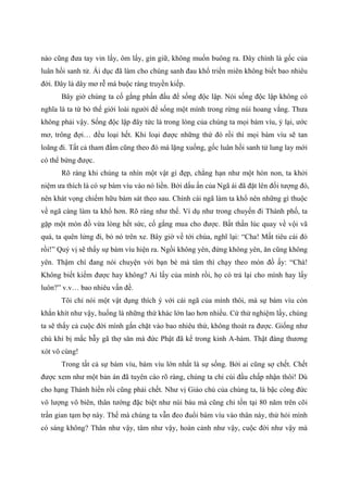 nào cũng đưa tay vin lấy, ôm lấy, gìn giữ, không muốn buông ra. Đây chính là gốc của
luân hồi sanh tử. Ái dục đã làm cho chúng sanh đau khổ triền miên không biết bao nhiêu
đời. Đây là dây mơ rễ má buộc ràng truyền kiếp.
Bây giờ chúng ta cố gắng phấn đấu để sống độc lập. Nói sống độc lập không có
nghĩa là ta từ bỏ thế giới loài người để sống một mình trong rừng núi hoang vắng. Thưa
không phải vậy. Sống độc lập đây tức là trong lòng của chúng ta mọi bám víu, ỷ lại, ước
mơ, trông đợi… đều loại hết. Khi loại được những thứ đó rồi thì mọi bám víu sẽ tan
loãng đi. Tất cả tham đắm cũng theo đó mà lặng xuống, gốc luân hồi sanh tử lung lay mới
có thể bứng được.
Rõ ràng khi chúng ta nhìn một vật gì đẹp, chẳng hạn như một hòn non, ta khởi
niệm ưa thích là có sự bám víu vào nó liền. Bởi dấu ấn của Ngã ái đã đặt lên đối tượng đó,
nên khát vọng chiếm hữu bám sát theo sau. Chính cái ngã làm ta khổ nên những gì thuộc
về ngã càng làm ta khổ hơn. Rõ ràng như thế. Ví dụ như trong chuyến đi Thành phố, ta
gặp một món đồ vừa lòng hết sức, cố gắng mua cho được. Bất thần lúc quay về vội vã
quá, ta quên lửng đi, bỏ nó trên xe. Bây giờ về tới chùa, nghĩ lại: “Cha! Mất tiêu cái đó
rồi!” Quý vị sẽ thấy sự bám víu hiện ra. Ngồi không yên, đứng không yên, ăn cũng không
yên. Thậm chí đang nói chuyện với bạn bè mà tâm thì chạy theo món đồ ấy: “Chà!
Không biết kiếm được hay không? Ai lấy của mình rồi, họ có trả lại cho mình hay lấy
luôn?” v.v… bao nhiêu vấn đề.
Tôi chỉ nói một vật dụng thích ý với cái ngã của mình thôi, mà sự bám víu còn
khắn khít như vậy, huống là những thứ khác lớn lao hơn nhiều. Cứ thử nghiệm lấy, chúng
ta sẽ thấy cả cuộc đời mình gắn chặt vào bao nhiêu thứ, không thoát ra được. Giống như
chú khỉ bị mắc bẫy gã thợ săn mà đức Phật đã kể trong kinh A-hàm. Thật đáng thương
xót vô cùng!
Trong tất cả sự bám víu, bám víu lớn nhất là sự sống. Bởi ai cũng sợ chết. Chết
được xem như một bản án đã tuyên cáo rõ ràng, chúng ta chỉ cúi đầu chấp nhận thôi! Dù
cho hạng Thánh hiền rồi cũng phải chết. Như vị Giáo chủ của chúng ta, là bậc công đức
vô lượng vô biên, thân tướng đặc biệt như núi báu mà cũng chỉ tồn tại 80 năm trên cõi
trần gian tạm bợ này. Thế mà chúng ta vẫn đeo đuổi bám víu vào thân này, thử hỏi mình
có sáng không? Thân như vậy, tâm như vậy, hoàn cảnh như vậy, cuộc đời như vậy mà
 