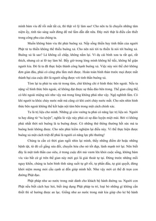 mình bám víu để rồi mất tất cả, thì thật vô lý làm sao! Cho nên tu là chuyển những tâm
niệm ấy, tỉnh táo sáng suốt đừng để mê lầm dẫn dắt nữa. Đây mới thật là điều cần thiết
trong công phu của chúng ta.
Muốn không bám víu thì phải buông xả. Nếp sống thiền hay tinh thần của người
Phật tử tu thiền không thể thiếu buông xả. Cho nên nói tới tu thiền là nói tới buông xả.
Buông xả là sao? Là không cố chấp, không nắm lại. Ví dụ cái bình xưa ta rất quí, rất
thích, nhưng có ai lỡ tay làm bể. Bấy giờ trong lòng mình không hề tiếc, không hề giận
người kia. Đó là ta đã thực hiện thành công hạnh buông xả. Việc này nói thế chớ không
đơn giản đâu, phải có công phu lắm mới được. Hoàn toàn bình thản trước mọi được mất
thành bại của cuộc đời là người sống được với tinh thần buông xả.
Tóm lại ta phải tu sửa từ trong tâm, chứ không chỉ ở hình thức bên ngoài. Nếu ta
nặng về hình thức bên ngoài, sẽ không đạt được sự thấu đáo bên trong. Thế gian cũng thế,
có khi ngoài miệng nói như vậy mà trong lòng không phải như vậy. Ngộ nghĩnh lắm. Có
khi người ta khóc chảy nước mắt mà cũng có khi cười chảy nước mắt. Cho nên nhìn hình
thức bên ngoài không thể kết luận nội tâm bên trong một cách chính xác.
Tu là trị liệu cho mình. Những gì còn vướng ta phải có năng lực trị liệu nó. Người
ta hay dùng từ “tu luyện”, nghĩa là việc này phải có sự đào luyện miệt mài. Bởi vì không
phải nhất thời nói buông là ta buông được. Có những thứ thông thường hết sức mà ta
buông hoài không được. Cho nên phải kiểm nghiệm lại điều này. Vì thế thực hiện được
buông xả một cách triệt để phải là người có năng lực phi thường!
Chúng ta cần có thời gian ngồi nhìn lại mình, thấy những điểm dở hoặc những
bệnh tật, từ đó cố gắng sửa đổi, chuyển hóa cho nó tốt đẹp, lành mạnh trở lại. Nên biết
đây là một tinh thần cao siêu, ở trong cuộc đời mà vươn lên khỏi cuộc sống, không bám
víu vào bất cứ gì trên thế gian này mới gọi là giải thoát tự tại. Đứng trước những mối
nguy khốn, chúng ta luôn bình tĩnh sáng suốt tự gỡ rối, tự phấn đấu, tự giải quyết, đừng
khởi niệm mong mỏi cầu cạnh ai đến giúp mình hết. Như vậy mới có thể đi trọn con
đường Phật đạo.
Phật pháp như ao nước trong mát dành cho khách bộ hành đường xa. Người con
Phật nếu biết cách học hỏi, biết ứng dụng Phật pháp tu trì, loại bỏ những gì không cần
thiết thì sẽ hưởng được an lạc. Giống như ao nước trong mát kia giúp cho kẻ bộ hành
 