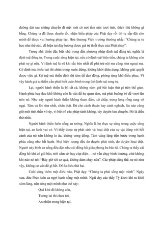 đường dài sau những chuyến đi mệt mỏi có nơi tắm mát tươi tỉnh, thích thú không gì
bằng. Chúng ta đã được duyên tốt, nhận hiểu pháp của Phật dạy rồi thì tự sắp đặt cho
mình để được vui hưởng pháp lạc. Hòa thượng Viện trưởng thường nhắc: “Chúng ta tu
học như thế nào, để hiện tại đây hưởng được giá trị thiết thực của Phật pháp”.
Trong nhà thiền đặc biệt chú trọng đến phương pháp định tuệ đẳng trì, nghĩa là
định tuệ đồng tu. Trong cuộc sống hiện tại, nếu có định tuệ hiện tiền, chúng ta không còn
phải sợ gì nữa. Vì định tuệ là vũ khí sắc bén nhất để phá trừ nội ma cũng như ngoại ma.
Có định mà thiếu tuệ thì chìm trong nước đứng, không khởi diệu dụng, không giải quyết
được việc gì. Có tuệ mà thiếu định thì tâm dễ dao động, phóng túng khó điều phục. Vì
vậy hành giả tu thiền cần phải biết quân bình trong thế định tuệ song tu.
Lại, người hành thiền là bỏ tất cả, không nắm giữ bất luận thứ gì trên thế gian.
Hạnh phúc hay đau khổ không còn là vấn đề họ quan tâm, mà phải buông bỏ để vượt lên
trên nó. Như vậy người hành thiền không tham đắm, cố chấp, trong lòng rỗng rang vô
ngại. Tâm và lời như nhất, chân thật. Dù cho cảnh thuận hay cảnh nghịch, lúc nào cũng
giữ một tinh thần vô úy, vì biết rõ các pháp tánh không, tùy duyên lưu chuyển. Đó là điều
thứ nhất.
Người hành thiền luôn sống an tường. Nghĩa là họ thực sự sống trong cuộc sống
hiện tại, an lành vui vẻ. Vì thấy được sự phát sinh và hoại diệt của sự vật đúng với bối
cảnh của nó nên không lo âu, không vọng động. Tâm vắng lặng tiến bước trong hạnh
phúc cũng như bất hạnh. Mọi hiện tượng đều do duyên phát sinh, do duyên hoại diệt.
Người này bình an sống đều đặn như cái đồng hồ giữa phong ba bão tố. Chúng ta thấy cái
đồng hồ khi có gió bão, trời sấm sét hay cúp điện… nó vẫn chạy bình thường, chứ không
khi nào nó nói “Bây giờ tôi sợ quá, không dám chạy nữa”. Các pháp cũng thế, tự nó như
vậy, không có vấn đề gì hết. Đó là điều thứ hai.
Cuối cùng thêm một điều nữa, Phật dạy: “Chúng ta phải sống một mình”. Ngày
xưa, đức Phật luôn ca ngợi hạnh sống một mình. Ngài dạy các thầy Tỳ-kheo khi ra khỏi
xóm làng, nên sống một mình như thế này:
Quá khứ đã không còn,
Tương lai thì chưa tới,
An nhiên trong hiện tại,
 