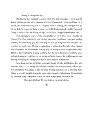 Không bị vướng tham dục.
Đây là công thức của hạnh sống một mình. Quá khứ không còn vì nó đã qua rồi.
Tương lai chưa đến, làm sao ta biết được. Cái chưa đến mà mình kéo cho nó đến thì chỉ là
ảo ảnh, chớ hoàn toàn không thật có. Sống một mình là như vậy, chớ không phải từ giã
hết gia đình, bà con quyến thuộc ra ngoài rừng ở. Đó là cách tu hành của bậc Thượng sĩ.
Chúng ta muốn đi theo con đường giác ngộ của các Ngài, cũng phải tập sống như vậy.
Như một ngày từ sáng tới chiều, chúng ta bận rộn với biết bao nhiêu việc, bây giờ
đến đầu đêm để ra một hai giờ ngồi lại sống một mình. Gạt hết mọi chuyện đã qua hay
chưa tới, tâm an trú trong giây phút tĩnh lặng của hiện tại. Sống được một mình như vậy,
ta sẽ thấy an ổn vô cùng. Rõ ràng cả ngày chúng ta không sống được cho mình. Hết quá
khứ thêu dệt kéo lôi, đến tương lai ảo vọng quấy rối, không an nhiên trong hiẹân tại được.
Thành ra dù trong hiện tại ta đang ăn những thức ăn ngon, đang ngồi trên những chiếc
ghế thật đẹp thật quý, mà lòng vẫn bất an, bồn chồn như thường. Bài kệ Phật dạy như một
phương châm sống cho những người thực sự muốn được an ổn hạnh phúc.
Sống được như vậy rồi thì tâm không còn do dựï, hối hận, dứt hết tham dục, luôn
luôn tỉnh sáng. Có khi những niệm hối hận cũng làm cho mình điêu đứng, mất thì giờ!
Với tinh thần tu Phật, chúng ta phải bỏ tất cả để sống một mình. Đó là nếp sống thiền.
Chúng ta nên nhớ quá khứ đã qua rồi, tương lai thì chưa tới. Cả hai thứ đó đều ngoài tầm
tay của mình, đừng khờ dại kéo lôi nữa. An nhiên trong hiện tại thì luôn an ổn.
Chúc quý vị luôn có đời sống thiền an vui trong hiện tại.
 
