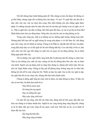 Nói thế nhưng thực hành không phải dễ. Nếu chúng ta làm chủ được thì không có
gì khó khăn, nhưng ngặt nỗi ta không làm chủ được. Vì sao? Vì ngồi đây mà tâm để ở
nhà, nhớ việc này việc nọ chưa làm xong, bồn chồn không yên nên chẳng nghe được
pháp. Có những chuyện năm ba năm nữa mới tới mà bây giờ chúng ta lại cứ nghĩ, cứ vẽ
ra. Thật ra nghĩ như vậy đâu có đúng. Bởi thời gian đổi thay, sự vật có gì tồn tại hoài đâu?
Mình định trước làm sao đúng được. Sống như vậy nên lúc nào ta cũng không an ổn.
Trong cuộc sống này, thật ra ai không suy tư, không nghĩ tưởng, không toan tính.
Nhưng phải biết hạn chế sự nghĩ tưởng ấy trong một phạm vi có thể thực thi, chớ đừng
quá viển vông, mà trở thành ảo tưởng. Chúng ta là Phật tử, sắp đặt như thế nào vừa phải,
trong điều kiện dây roi có thể quất tới thì mới không thất bại. Con mắt thấy rõ bờ cỏ, khe
suối, trâu vừa liếc ngó liền dùng roi quất cho nó quay trở lại đúng đường. Sự tu hành
hằng ngày phải như vậy.
Tất cả những việc ngồi thiền, tụng kinh đều là phương tiện để chúng ta chăn trâu.
Tâm ta còn không yên, mắc cái này vướng cái kia thì không đảm bảo cho việc tu hành
của mình. Người xưa áp dụng cách tu cũng như chúng ta, nhưng nhờ miên mật, liên tục
nên các Ngài thành công. Chúng ta bây giờ dễ phóng túng, buông lung tức là chăn trâu
không kỹ nên dễ bị cuộc sống kéo lôi. Thiền sư dạy tùy nghi vừa no đủ, tùy nghi tu tập,
tùy nghi làm tất cả các công việc, nhưng nhớ tâm luôn chánh niệm.
Chúng ta đừng nghĩ rằng ăn chay mới tu được, ăn mặn không tu được. Ở đây chỉ
căn cứ nơi tâm, ổn định tâm mình là tu.
Như thế ba mươi năm
Nó trông lúa mạ người
Dạy nó chẳng liếc ngó
Đây cuộc sống xinh tươi.
Cứ như thế mà sống, như thế mà chăn trâu, đừng tính kể thời gian, dần dần con
trâu của chúng ta sẽ được thuần hóa. Nghĩa là các vọng tưởng lăng xăng lặng hết, chúng
ta tự ổn định, bấy giờ cuộc sống rất lạc quan, xinh tươi. Khi tâm an ổn, sự tu hành sẽ
được đắc lực hơn.
Sắc lông đà biến đổi,
Đầu sừng cũng tự thành.
 