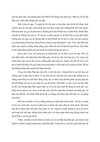 nên khi phát tâm, nếu không phải tâm Bồ-đề thì không nên phát huy. Phật tử cần dè dặt
điều này, tránh phát những tâm sau đây:
Một là tâm tà ngụy. Tà ngụy là chỉ cầu quả vui mai hậu, ham thích nổi tiếng, hoặc
ưa theo dục lạc thế gian, luyện thân này cho khỏe mạnh theo những hình thức bên ngoài.
Phát tâm như vậy gọi là phát tâm tà. Không phải tâm Bồ-đề mà tu muốn được thành Phật,
chuyện ấy không bao giờ có. Ví dụ quí vị phát nguyện tu để bản thân và gia đình được
hưởng quả này quả nọ, đó không phải là tâm Bồ-đề mà là tâm tà. Làm sao tâm nguyện
của mình đừng bị hạn hẹp, đừng bị kẹt vướng trong một phạm vi nào. Theo tinh thần luật
nhân quả, người tu đúng chánh pháp, gieo nhân thế nào thì đạt kết quả thế ấy. Gây nhân
tà mà muốn được thanh tịnh giải thoát là chuyện không bao giờ có.
Hai là tâm vị kỷ, chỉ mong cầu tự mình được an ổn thôi, ai sao đó mặc. Đối với
tinh thần thiền, tinh thần Đại thừa Phật giáo, rất tối kỵ tâm nhỏ hẹp này. Chỉ mong cho
mình được như vậy là tâm ích kỷ, không phải tâm rộng rãi. Người như thế dù cho có nỗ
lực tu hành đến đâu, kết quả cũng trong một phạm vi nhỏ hẹp của cá nhân mà thôi. Bồ-tát
đạo không chấp nhận người tâm hạnh như thế.
Trong tinh thần Phật đạo luôn lấy vị tha làm gốc. Chứng kiến từ sự khổ đau của
chúng sanh, ta phát tâm tu hành. Ví dụ thấy bà con ruột thịt của mình hoặc những nơi có
chúng sanh đang bị cảnh điêu đứng cùng cực, ta khởi lòng thương phát nguyện giúp họ
hết khổ bằng cách tự tu sửa mình rồi sau đó độ họ. Tinh thần vô ngã vị tha của đạo Phật
là thế, chứ không phải thấy người khổ, ta lo tu rút một mình để đừng bị cảnh như vậy.
Niệm ấy là niệm tự lợi, chưa có lợi tha, nên chưa đủ công đức để thành tựu Phật quả. Ta
phát tâm Bồ-đề, cầu thành Phật để độ tất cả chúng sanh đều được hết khổ, an vui giống
như mình.
Phát tâm tu hành vì tất cả chúng sanh gọi là phát tâm chân chính. Trái lại, cứ nghĩ
bo bo cho mình thôi, thì dù có phát tâm tu hành vẫn chưa phải là chân chính. Phát tâm
như thế là thiên lệch một bên, chưa phải rốt ráo. Người tu hành không lý do gì lại để bị
kẹt trong chỗ nhỏ hẹp, không chân chính, dù có tu trăm ngàn kiếp cũng không thành tựu
được Phật vị an ổn giải thoát.
Ở đây, nói đến tu hành nhất là tu thiền, tức là nói đến ông Phật gốc của chính mình.
Người tu thiền là người nhận được ông Phật nhân. Trong tất cả việc làm, phải phát huy để
 