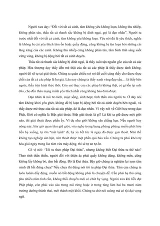 Người xưa dạy: “Đối với tất cả cảnh, tâm không yêu không loạn, không thu nhiếp,
không phân tán, thấu tất cả thanh sắc không bị dính ngại, gọi là đạo nhân”. Người tu
trước nhất đối với tất cả cảnh, tâm không yêu không loạn. Yêu nói đủ là yêu thích, nghĩa
là không bị cái yêu thích làm ồn hoặc quấy động, cũng không bị tán loạn bởi những cái
lăng xăng của các cảnh. Không thu nhiếp cũng không phân tán, tâm bình tĩnh sáng suốt
vững vàng, không bị động bởi tất cả cảnh duyên.
Thấu tất cả thanh sắc không bị dính ngại, là thấy suốt tận nguồn gốc của tất cả các
pháp. Hòa thượng dạy thấy đến mé thật của tất cả các pháp là thấy được tánh không,
người đó sẽ tự tại giải thoát. Chúng ta quán chiếu soi rọi để cuối cùng thấy cho được thực
chất của tất cả các pháp là hư giả. Lâu nay chúng ta thấy xanh vàng đẹp xấu… là thấy bên
ngoài, thấy trên hình thức thôi. Còn mé thực của các pháp là không thật, có gì tồn tại mãi
đâu, cho đến thân mạng mình yêu thích nhất cũng không bảo đảm được.
Đạo nhân là nói tư cách, cuộc sống, sinh hoạt, tinh thần của người tu. Ở đây nói
tâm không khởi yêu ghét, không để bị loạn bị động bởi tất cả cảnh duyên bên ngoài, và
thấy được mé thực của tất cả các pháp, đó là đạo nhân. Vì vậy nói về Giới học trong đạo
Phật, Giới có nghĩa là Biệt giải thoát. Biệt giải thoát là gì? Là khi ta giữ được một giới
nào, thì giải thoát được phần ấy. Ví dụ như giới không sân chẳng hạn. Nếu người hay
nóng nảy, bây giờ quan tâm giữ giới, vừa nghe trong bụng phừng phừng muốn phát hỏa
liền hạ xuống, tự răn “mát lạnh” đi, hỷ xả hết tức là ngay đó được giải thoát. Nhờ thế
không tạo nghiệp sân hận, nên thoát được một phần quả báo xấu. Chúng ta phải khéo tự
hóa giải ngay trong lúc tâm vừa máy động, thì sẽ tự an tự ổn.
Có vị nói: “Tôi tu theo pháp Đại thừa”, nhưng không biết Đại thừa tu thế nào?
Theo tinh thần thiền, người đối với thiện ác phải quấy không dùng, không mến, cũng
không lấy không bỏ, tâm bất động. Đó là Đại thừa. Bây giờ chúng ta nghiệm lại xem tâm
mình đã bất động chưa? Nếu chưa thì đừng nói tôi tu pháp Đại thừa. Tâm của chúng ta
luôn luôân dấy động, muốn nó bất động không phải là chuyện dễ. Cần phải hạ thủ công
phu nhiều năm tinh cần, không thối chuyển mới có chút hy vọng. Người xưa khi liễu đạt
Phật pháp, còn phải vào sâu trong núi rừng hoặc ở trong tùng lâm hai ba mươi năm
trưởng dưỡng thánh thai, mới thành một khối. Chúng ta chớ nói suông mà có tội đại vọng
ngữ.
 