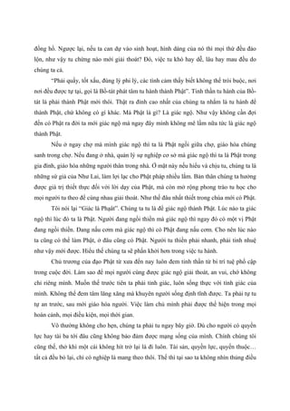 đồng hồ. Ngược lại, nếu ta can dự vào sinh hoạt, hình dáng của nó thì mọi thứ đều đảo
lộn, như vậy tu chừng nào mới giải thoát? Đó, việc tu khó hay dễ, lâu hay mau đều do
chúng ta cả.
“Phải quấy, tốt xấu, đúng lý phi lý, các tình cảm thấy biết không thể trói buộc, nơi
nơi đều được tự tại, gọi là Bồ-tát phát tâm tu hành thành Phật”. Tinh thần tu hành của Bồ-
tát là phải thành Phật mới thôi. Thật ra đỉnh cao nhất của chúng ta nhắm là tu hành để
thành Phật, chứ không có gì khác. Mà Phật là gì? Là giác ngộ. Như vậy không cần đợi
đến có Phật ra đời ta mới giác ngộ mà ngay đây mình không mê lầm nữa tức là giác ngộ
thành Phật.
Nếu ở ngay chợ mà mình giác ngộ thì ta là Phật ngồi giữa chợ, giáo hóa chúng
sanh trong chợ. Nếu đang ở nhà, quản lý sự nghiệp cơ sở mà giác ngộ thì ta là Phật trong
gia đình, giáo hóa những người thân trong nhà. Ở mặt này nếu hiểu và chịu tu, chúng ta là
những sứ giả của Như Lai, làm lợi lạc cho Phật pháp nhiều lắm. Bản thân chúng ta hưởng
được giá trị thiết thực đối với lời dạy của Phật, mà còn mở rộng phong trào tu học cho
mọi người tu theo để cùng nhau giải thoát. Như thế đâu nhất thiết trong chùa mới có Phật.
Tôi nói lại “Giác là Phạât”. Chúng ta tu là để giác ngộ thành Phật. Lúc nào ta giác
ngộ thì lúc đó ta là Phật. Người đang ngồi thiền mà giác ngộ thì ngay đó có một vị Phật
đang ngồi thiền. Đang nấu cơm mà giác ngộ thì có Phật đang nấu cơm. Cho nên lúc nào
ta cũng có thể làm Phật, ở đâu cũng có Phật. Người tu thiền phải nhanh, phải tinh nhuệ
như vậy mới được. Hiểu thế chúng ta sẽ phấn khởi hơn trong việc tu hành.
Chủ trương của đạo Phật từ xưa đến nay luôn đem tinh thần từ bi trí tuệ phổ cập
trong cuộc đời. Làm sao để mọi người cùng được giác ngộ giải thoát, an vui, chớ không
chỉ riêng mình. Muốn thế trước tiên ta phải tỉnh giác, luôn sống thực với tính giác của
mình. Không thể đem tâm lăng xăng mà khuyên người sống định tĩnh được. Ta phải tự tu
tự an trước, sau mới giáo hóa người. Việc làm chủ mình phải được thể hiện trong mọi
hoàn cảnh, mọi điều kiện, mọi thời gian.
Vô thường không cho hẹn, chúng ta phải tu ngay bây giờ. Dù cho người có quyền
lực hay tài ba tới đâu cũng không bảo đảm được mạng sống của mình. Chính chúng tôi
cũng thế, thở khì một cái không hít trở lại là đi luôn. Tài sản, quyền lực, quyến thuộc…
tất cả đều bỏ lại, chỉ có nghiệp là mang theo thôi. Thế thì tại sao ta không nhìn thủng điều
 