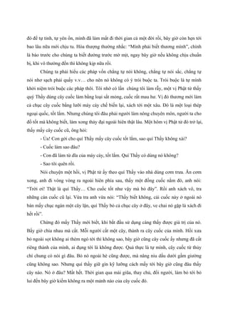 đó để tự tỉnh, tự yên ổn, mình đã làm mất đi thời gian cả một đời rồi, bây giờ còn hẹn tới
bao lâu nữa mới chịu tu. Hòa thượng thường nhắc: “Mình phải biết thương mình”, chính
là báo trước cho chúng ta biết đường trước mờ mịt, ngay bây giờ nếu không chịu chuẩn
bị, khi vô thường đến thì không kịp nữa rồi.
Chúng ta phải hiểu các pháp vốn chẳng tự nói không, chẳng tự nói sắc, chẳng tự
nói nhơ sạch phải quấy v.v… cho nên nó không có ý trói buộc ta. Trói buộc là tự mình
khởi niệm trói buộc các pháp thôi. Tôi nhớ có lần chúng tôi làm rẫy, một vị Phật tử thấy
quý Thầy dùng cây cuốc làm bằng loại sắt mỏng, cuốc rất mau hư. Vị đó thương mới làm
cả chục cây cuốc bằng lưỡi máy cày chế biến lại, xách tới một xâu. Đó là một loại thép
ngoại quốc, tốt lắm. Nhưng chúng tôi đâu phải người làm nông chuyên môn, người ta cho
đồ tốt mà không biết, làm xong thảy đại ngoài hiên thật lâu. Một hôm vị Phật tử đó trở lại,
thấy mấy cây cuốc cũ, ông hỏi:
- Ủa! Con gởi cho quí Thầy mấy cây cuốc tốt lắm, sao quí Thầy không xài?
- Cuốc làm sao đâu?
- Con đã làm từ dĩa của máy cày, tốt lắm. Quí Thầy có dùng nó không?
- Sao tôi quên rồi.
Nói chuyện một hồi, vị Phật tử ấy theo quí Thầy vào nhà dùng cơm trưa. Ăn cơm
xong, anh đi vòng vòng ra ngoài hiên phía sau, thấy một đống cuốc nằm đó, anh nói:
“Trời ơi! Thật là quí Thầy… Cho cuốc tốt như vậy mà bỏ đây”. Rồi anh xách vô, tra
những cán cuốc cũ lại. Vừa tra anh vừa nói: “Thầy biết không, cái cuốc này ở ngoài nó
bán mấy chục ngàn một cây lận, quí Thầy bỏ cả chục cây ở đây, ve chai nó gặp là xách đi
hết rồi”.
Chừng đó mấy Thầy mới biết, khi bắt đầu sử dụng càng thấy được giá trị của nó.
Bấy giờ chia nhau mà cất. Mỗi người cất một cây, thành ra cây cuốc của mình. Hồi xưa
bỏ ngoài sọt không ai thèm ngó tới thì không sao, bây giờ cũng cây cuốc ấy nhưng đã cất
riêng thành của mình, ai đụng tới là không được. Quả thực là tự mình, cây cuốc từ thủy
chí chung có nói gì đâu. Bỏ nó ngoài hè cũng được, mà nâng niu dấu dưới gầm giường
cũng không sao. Nhưng quí thầy giữ gìn kỹ lưỡng cách mấy tới bây giờ cũng đâu thấy
cây nào. Nó ở đâu? Mất hết. Thời gian qua mài giũa, thay chủ, đổi người, làm bỏ tới bỏ
lui đến bây giờ kiếm không ra một mảnh nào của cây cuốc đó.
 