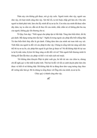 Thân này còn không giữ được, nói gì cây cuốc. Người trước như vậy, người sau
như vậy, tới lượt mình cũng như vậy. Xét thế rồi, ta trói buộc chấp giữ làm chi. Cho nên
người tu hành phải tỉnh, làm chủ lấy mình để tự an tự ổn. Con trâu của mình đã được nắm
dây dàm, tay ta cầm roi, dẫn nó đi theo lối của mình, chắc chắn nó sẽ không phá lúa mạ
của người, không gây tổn thương cho ai.
Tổ Quy Sơn dạy: “Nôïi ngoại chư pháp tận tri bất thật. Tùng tâm biến khởi, tất thị
giả danh. Bất dụng tương tâm tấu bạc”. Nghĩa là trong ngoài các pháp đều biết chẳng thật.
Từ tâm biến khởi thảy đều là giả danh. Chẳng đem tâm của mình mà toan tính suy xét.
Tinh thần của người tu đối với các pháp là như vậy. Chúng ta sống tỉnh táo sáng suốt như
thế thì tự an tự ổn, các pháp bên ngoài là giả làm gì được ta? Nó đã không thật thì tại sao
ta lại bị mắc mứu, bị kéo lôi lăng xăng cả đời đối với nó? Nên người biết thương mình là
không để lầm lẫn theo các pháp và khổ vì nó một cách mê muội.
Tôi không dám khuyên Phật tử phải xuất gia, bỏ hết tài sản vào chùa tu, nhưng
chỉ đề nghị quí vị thứ nhất là phải tỉnh. Thứ hai là đối với tất cả cảnh duyên phải làm chủ
được và biết rõ nó không thật. Đã không thật thì ta đừng đem tâm vọng tưởng chạy theo
để vướng mắc làm gì. Đó là chúng ta sống được với Ông chủ của mình, tự an tự ổn.
Chúc quý vị thành công như vậy.
 