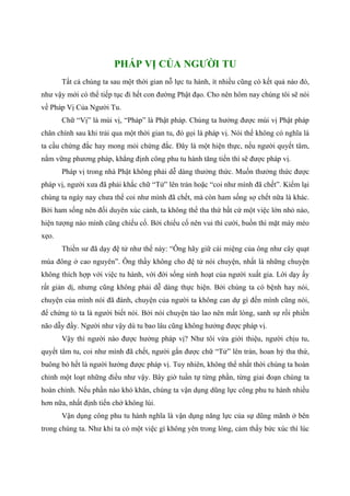 PHÁP VỊ CỦA NGƯỜI TU
Tất cả chúng ta sau một thời gian nỗ lực tu hành, ít nhiều cũng có kết quả nào đó,
như vậy mới có thể tiếp tục đi hết con đường Phật đạo. Cho nên hôm nay chúng tôi sẽ nói
về Pháp Vị Của Người Tu.
Chữ “Vị” là mùi vị, “Pháp” là Phật pháp. Chúng ta hưởng được mùi vị Phật pháp
chân chính sau khi trải qua một thời gian tu, đó gọi là pháp vị. Nói thế không có nghĩa là
ta cầu chứng đắc hay mong mỏi chứng đắc. Đây là một hiện thực, nếu người quyết tâm,
nắm vững phương pháp, khẳng định công phu tu hành tăng tiến thì sẽ được pháp vị.
Pháp vị trong nhà Phật không phải dễ dàng thưởng thức. Muốn thưởng thức được
pháp vị, người xưa đã phải khắc chữ “Tử” lên trán hoặc “coi như mình đã chết”. Kiểm lại
chúng ta ngày nay chưa thể coi như mình đã chết, mà còn ham sống sợ chết nữa là khác.
Bởi ham sống nên đối duyên xúc cảnh, ta không thể tha thứ bất cứ một việc lớn nhỏ nào,
hiện tượng nào mình cũng chiếu cố. Bởi chiếu cố nên vui thì cười, buồn thì mặt mày méo
xẹo.
Thiền sư đã dạy đệ tử như thế này: “Ông hãy giữ cái miệng của ông như cây quạt
mùa đông ở cao nguyên”. Ông thầy không cho đệ tử nói chuyện, nhất là những chuyện
không thích hợp với việc tu hành, với đời sống sinh hoạt của người xuất gia. Lời dạy ấy
rất giản dị, nhưng cũng không phải dễ dàng thực hiện. Bởi chúng ta có bệnh hay nói,
chuyện của mình nói đã đành, chuyện của người ta không can dự gì đến mình cũng nói,
để chứng tỏ ta là người biết nói. Bởi nói chuyện tào lao nên mất lòng, sanh sự rồi phiền
não dẫy đầy. Người như vậy dù tu bao lâu cũng không hưởng được pháp vị.
Vậy thì người nào được hưởng pháp vị? Như tôi vừa giới thiệu, người chịu tu,
quyết tâm tu, coi như mình đã chết, người gắn được chữ “Tử” lên trán, hoan hỷ tha thứ,
buông bỏ hết là người hưởng được pháp vị. Tuy nhiên, không thể nhất thời chúng ta hoàn
chỉnh một loạt những điều như vậy. Bây giờ tuần tự từng phần, từng giai đoạn chúng ta
hoàn chỉnh. Nếu phần nào khó khăn, chúng ta vận dụng dũng lực công phu tu hành nhiều
hơn nữa, nhất định tiến chớ không lùi.
Vận dụng công phu tu hành nghĩa là vận dụng năng lực của sự dũng mãnh ở bên
trong chúng ta. Như khi ta có một việc gì không yên trong lòng, cảm thấy bức xúc thì lúc
 