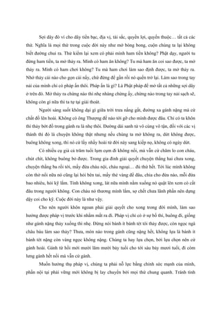 Sợi dây đó ví cho dây tiền bạc, địa vị, tài sắc, quyền lợi, quyến thuộc… tất cả các
thứ. Nghĩa là mọi thứ trong cuộc đời này như mớ bòng bong, cuộn chúng ta lại không
biết đường chui ra. Thử kiểm lại xem có phải mình ham tiền không? Phật dạy, người tu
đừng ham tiền, ta mở thảy ra. Mình có ham ăn không? Tu mà ham ăn coi sao được, ta mở
thảy ra. Mình có ham chơi không? Tu mà ham chơi làm sao định được, ta mở thảy ra.
Nhớ thảy cái nào cho gọn cái nấy, chứ đừng để gần rồi nó quến trở lại. Làm sao trong tay
nải của mình chỉ có pháp ấn thôi. Pháp ấn là gì? Là Phật pháp để mở tất cả những sợi dây
ở trên đó. Mở thảy ra chừng nào thì nhẹ nhàng chừng ấy, chừng nào trong tay nải sạch sẽ,
không còn gì nữa thì ta tự tại giải thoát.
Người sáng suốt không dại gì giữa trời trưa nắng gắt, đường xa gánh nặng mà cứ
chất đồ lên hoài. Không có ông Thượng đế nào tới gỡ cho mình được đâu. Chỉ có ta khôn
thì thảy bớt đồ trong gánh ra là nhẹ thôi. Đường dài sanh tử vô cùng vô tận, đối với các vị
thánh thì đó là chuyện không thật nhưng nếu chúng ta mở không ra, dứt không được,
buông không xong, thì nó cứ lầy nhầy hoài từ đời này sang kiếp nọ, không có ngày dứt.
Có nhiều cụ già cả trăm tuổi lụm cụm đi không nổi, mà vẫn cứ chăm lo con cháu,
chút chít, không buông bỏ được. Trong gia đình giải quyết chuyện thằng hai chưa xong,
chuyện thằng ba rối tới, mấy đứa cháu nội, cháu ngoại… đủ thứ hết. Tới lúc mình không
còn thở nổi nữa nó cũng lại hỏi bên tai, mấy thẻ vàng để đâu, chia cho đứa nào, mỗi đứa
bao nhiêu, hỏi kỹ lắm. Tính không xong, lát nữa mình nằm xuống nó quật lên xem có cất
đâu trong người không. Con cháu nó thương mình lắm, sợ chết chưa lãnh phần nên dựng
dậy coi cho kỹ. Cuộc đời này là như vậy.
Cho nên người khôn ngoan phải giải quyết cho xong trong đời mình, làm sao
hưởng được pháp vị trước khi nhắm mắt ra đi. Pháp vị chỉ có ở sự bố thí, buông đi, giống
như gánh nặng thảy xuống thì nhẹ. Đừng nói bánh ít bánh tét tôi thảy được, còn ngọc ngà
châu báu làm sao thảy? Thưa, món nào trong gánh cũng nặng hết, không lựa là bánh ít
bánh tét nặng còn vàng ngọc không nặng. Chúng ta hay lựa chọn, bởi lựa chọn nên cứ
gánh hoài. Gánh từ hồi mới mười lăm mười bảy tuổi cho tới sáu bảy mươi tuổi, đi còm
lưng gánh hết nổi mà vẫn cứ gánh.
Muốn hưởng thụ pháp vị, chúng ta phải nỗ lực bằng chính sức mạnh của mình,
phần nội tại phải vững mới không bị lay chuyển bởi mọi thứ chung quanh. Tránh tình
 