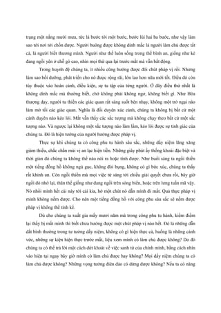 trạng một nắng mười mưa, tức là bước tới một bước, bước lùi hai ba bước, như vậy làm
sao tới nơi tới chốn được. Người buông được không dính mắc là người làm chủ được tất
cả, là người biết thương mình. Người như thế luôn sống trong thế bình an, giống như kẻ
đang ngồi yên ở chỗ gò cao, nhìn mọi thứ qua lại trước mắt mà vẫn bất động.
Trong huynh đệ chúng ta, ít nhiều cũng hưởng được đôi chút pháp vị rồi. Nhưng
làm sao bồi dưỡng, phát triển cho nó được rộng rãi, lớn lao hơn nữa mới tốt. Điều đó còn
tùy thuộc vào hoàn cảnh, điều kiện, sự tu tập của từng người. Ở đây điều thứ nhất là
không dính mắc mà thường biết, chớ không phải không ngơ, không biết gì. Như Hòa
thượng dạy, người tu thiền các giác quan rất sáng suốt bén nhạy, không một trở ngại nào
làm mờ tối các giác quan. Nghĩa là đối duyên xúc cảnh, chúng ta không bị bất cứ một
cảnh duyên nào kéo lôi. Mắt vẫn thấy các sắc tượng mà không chạy theo bất cứ một sắc
tượng nào. Và ngược lại không một sắc tượng nào làm lầm, kéo lôi được sự tỉnh giác của
chúng ta. Đó là hiện tướng của người hưởng được pháp vị.
Thực sự khi chúng ta có công phu tu hành sâu sắc, những dấy niệm lăng xăng
giảm thiểu, chắc chắn mùi vị an lạc hiện tiền. Những giây phút ấy thống khoái đặc biệt và
thời gian đó chúng ta không thể nào nói ra hoặc tính được. Như buổi sáng ta ngồi thiền
một tiếng đồng hồ không ngủ gục, không đói bụng, không có gì bức xúc, chúng ta thấy
rất khinh an. Còn ngồi thiền mà mọi việc từ sáng tới chiều giải quyết chưa rồi, bây giờ
ngồi đó nhớ lại, thân thể giống như đang ngồi trên sóng biển, hoặc trên lưng tuấn mã vậy.
Nó nhồi mình hết cái này tới cái kia, hớ một chút nó dẫn mình đi mất. Quả thực pháp vị
mình không nếm được. Cho nên một tiếng đồng hồ với công phu sâu sắc sẽ nếm được
pháp vị không thể tính kể.
Dù cho chúng ta xuất gia mấy mươi năm mà trong công phu tu hành, kiểm điểm
lại thấy bị mất mình thì biết chưa hưởng được một chút pháp vị nào hết. Đó là những dẫn
dắt bình thường trong tư tưởng dấy niệm, không có gì hiện thực cả, huống là những cảnh
vức, những sự kiện hiện thực trước mắt, liệu xem mình có làm chủ được không? Do đó
chúng ta có thể trả lời một cách dứt khoát về việc sanh tử của chính mình, bằng cách nhìn
vào hiện tại ngay bây giờ mình có làm chủ được hay không? Mọi dấy niệm chúng ta có
làm chủ được không? Những vọng tưởng điên đảo có dừng được không? Nếu ta có năng
 