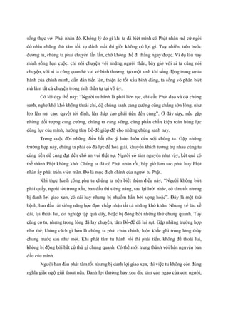 sống thực với Phật nhân đó. Không lý do gì khi ta đã biết mình có Phật nhân mà cứ ngồi
đó nhìn những thứ tăm tối, tự đánh mất thì giờ, không có lợi gì. Tuy nhiên, trên bước
đường tu, chúng ta phải chuyển lần lần, chớ không thể đi thẳng ngay được. Ví dụ lâu nay
mình sống hạn cuộc, chỉ nói chuyện với những người thân, bây giờ với ai ta cũng nói
chuyện, với ai ta cũng quan hệ vui vẻ bình thường, tạo một sinh khí sống động trong sự tu
hành của chính mình, dần dần tiến lên, thiện ác tốt xấu bình đẳng, ta sống vô phân biệt
mà làm tất cả chuyện trong tinh thần tự tại vô úy.
Có lời dạy thế này: “Người tu hành là phải liên tục, chỉ cầu Phật đạo và độ chúng
sanh, nghe khó khổ không thoái chí, độ chúng sanh cang cường cũng chẳng sờn lòng, như
leo lên núi cao, quyết tới đỉnh, lên tháp cao phải tiến đến cùng”. Ở đây dạy, nếu gặp
những đối tượng cang cường, chúng ta càng vững, càng phấn chấn kiện toàn hùng lực
dũng lực của mình, hướng tâm Bồ-đề giúp đỡ cho những chúng sanh này.
Trong cuộc đời những điều bất như ý luôn luôn đến với chúng ta. Gặp những
trường hợp này, chúng ta phải có đủ lực để hóa giải, khuyến khích tương trợ nhau cùng tu
cùng tiến để cùng đạt đến chỗ an vui thật sự. Người có tâm nguyện như vậy, kết quả có
thể thành Phật không khó. Chúng ta đã có Phật nhân rồi, bây giờ làm sao phát huy Phật
nhân ấy phát triển viên mãn. Đó là mục đích chính của người tu Phật.
Khi thực hành công phu tu chúng ta nên biết thêm điều này, “Người không biết
phải quấy, ngoài tốt trong xấu, ban đầu thì siêng năng, sau lại lười nhác, có tâm tốt nhưng
bị danh lợi giao xen, có cái hay nhưng bị nhuốm bẩn bởi vọng hoặc”. Đây là một thứ
bệnh, ban đầu rất siêng năng học đạo, chấp nhận tất cả những khó khăn. Nhưng về lâu về
dài, lại thoái lui, do nghiệp tập quá dày, hoặc bị động bởi những thứ chung quanh. Tuy
cũng có tu, nhưng trong lòng đã lay chuyển, tâm Bồ-đề đã lui sụt. Gặp những trường hợp
như thế, không cách gì hơn là chúng ta phải chấn chỉnh, luôn khắc ghi trong lòng thủy
chung trước sau như một. Khi phát tâm tu hành rồi thì phải tiến, không để thoái lui,
không bị động bởi bất cứ thứ gì chung quanh. Có thế mới trung thành với bản nguyện ban
đầu của mình.
Người ban đầu phát tâm tốt nhưng bị danh lợi giao xen, thì việc tu không còn đúng
nghĩa giác ngộ giải thoát nữa. Danh lợi thường hay xoa dịu tâm cao ngạo của con người,
 