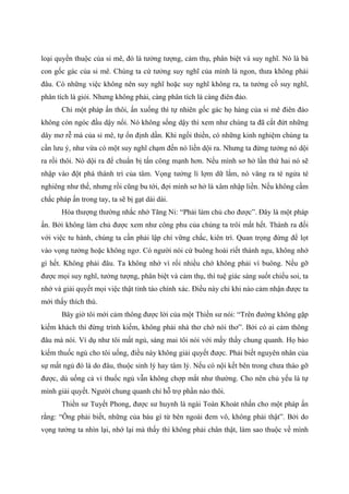 loại quyến thuộc của si mê, đó là tưởng tượng, cảm thụ, phân biệt và suy nghĩ. Nó là bà
con gốc gác của si mê. Chúng ta cứ tưởng suy nghĩ của mình là ngon, thưa không phải
đâu. Có những việc không nên suy nghĩ hoặc suy nghĩ không ra, ta tưởng cố suy nghĩ,
phân tích là giỏi. Nhưng không phải, càng phân tích là càng điên đảo.
Chỉ một pháp ấn thôi, ấn xuống thì tự nhiên gốc gác họ hàng của si mê điên đảo
không còn ngóc đầu dậy nổi. Nó không sống dậy thì xem như chúng ta đã cắt đứt những
dây mơ rễ má của si mê, tự ổn định dần. Khi ngồi thiền, có những kinh nghiệm chúng ta
cần lưu ý, như vừa có một suy nghĩ chạm đến nó liền dội ra. Nhưng ta đừng tưởng nó dội
ra rồi thôi. Nó dội ra để chuẩn bị tấn công mạnh hơn. Nếu mình sơ hở lần thứ hai nó sẽ
nhập vào đột phá thành trì của tâm. Vọng tưởng lì lợm dữ lắm, nó văng ra té ngửa té
nghiêng như thế, nhưng rồi cũng bu tới, đợi mình sơ hở là xâm nhập liền. Nếu không cầm
chắc pháp ấn trong tay, ta sẽ bị gạt dài dài.
Hòa thượng thường nhắc nhở Tăng Ni: “Phải làm chủ cho được”. Đây là một pháp
ấn. Bởi không làm chủ được xem như công phu của chúng ta trôi mất hết. Thành ra đối
với việc tu hành, chúng ta cần phải lập chí vững chắc, kiên trì. Quan trọng đừng để lọt
vào vọng tưởng hoặc không ngơ. Có người nói cứ buông hoài riết thành ngu, không nhớ
gì hết. Không phải đâu. Ta không nhớ vì rối nhiều chớ không phải vì buông. Nếu gỡ
được mọi suy nghĩ, tưởng tượng, phân biệt và cảm thụ, thì tuệ giác sáng suốt chiếu soi, ta
nhớ và giải quyết mọi việc thật tỉnh táo chính xác. Điều này chỉ khi nào cảm nhận được ta
mới thấy thích thú.
Bây giờ tôi mới cảm thông được lời của một Thiền sư nói: “Trên đường không gặp
kiếm khách thì đừng trình kiếm, không phải nhà thơ chớ nói thơ”. Bởi có ai cảm thông
đâu mà nói. Ví dụ như tôi mất ngủ, sáng mai tôi nói với mấy thầy chung quanh. Họ bảo
kiếm thuốc ngủ cho tôi uống, điều này không giải quyết được. Phải biết nguyên nhân của
sự mất ngủ đó là do đâu, thuộc sinh lý hay tâm lý. Nếu có nội kết bên trong chưa tháo gỡ
được, dù uống cả vỉ thuốc ngủ vẫn không chợp mắt như thường. Cho nên chủ yếu là tự
mình giải quyết. Người chung quanh chỉ hỗ trợ phần nào thôi.
Thiền sư Tuyết Phong, được sư huynh là ngài Toàn Khoát nhấn cho một pháp ấn
rằng: “Ông phải biết, những của báu gì từ bên ngoài đem vô, không phải thật”. Bởi do
vọng tưởng ta nhìn lại, nhớ lại mà thấy thì không phải chân thật, làm sao thuộc về mình
 