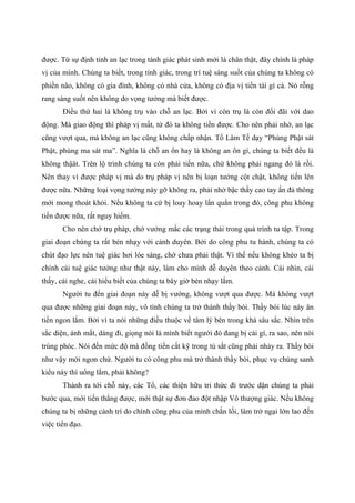 được. Từ sự định tỉnh an lạc trong tánh giác phát sinh mới là chân thật, đây chính là pháp
vị của mình. Chúng ta biết, trong tính giác, trong trí tuệ sáng suốt của chúng ta không có
phiền não, không có gia đình, không có nhà cửa, không có địa vị tiền tài gì cả. Nó rỗng
rang sáng suốt nên không do vọng tưởng mà biết được.
Điều thứ hai là không trụ vào chỗ an lạc. Bởi vì còn trụ là còn đối đãi với dao
động. Mà giao động thì pháp vị mất, từ đó ta không tiến được. Cho nên phải nhớ, an lạc
cũng vượt qua, mà không an lạc cũng không chấp nhận. Tổ Lâm Tế dạy “Phùng Phật sát
Phật, phùng ma sát ma”. Nghĩa là chỗ an ổn hay là không an ổn gì, chúng ta biết đều là
không thậät. Trên lộ trình chúng ta còn phải tiến nữa, chứ không phải ngang đó là rồi.
Nên thay vì được pháp vị mà do trụ pháp vị nên bị loạn tưởng cột chặt, không tiến lên
được nữa. Những loại vọng tưởng này gỡ không ra, phải nhờ bậc thầy cao tay ấn đả thông
mới mong thoát khỏi. Nếu không ta cứ bị loay hoay lẩn quẩn trong đó, công phu không
tiến được nữa, rất nguy hiểm.
Cho nên chớ trụ pháp, chớ vướng mắc các trạng thái trong quá trình tu tập. Trong
giai đoạn chúng ta rất bén nhạy với cảnh duyên. Bởi do công phu tu hành, chúng ta có
chút đạo lực nên tuệ giác hơi lóe sáng, chớ chưa phải thật. Vì thế nếu không khéo ta bị
chính cái tuệ giác tưởng như thật này, làm cho mình dễ duyên theo cảnh. Cái nhìn, cái
thấy, cái nghe, cái hiểu biết của chúng ta bây giờ bén nhạy lắm.
Người tu đến giai đoạn này dễ bị vướng, không vượt qua được. Mà không vượt
qua được những giai đoạn này, vô tình chúng ta trở thành thầy bói. Thầy bói lúc này ăn
tiền ngon lắm. Bởi vì ta nói những điều thuộc về tâm lý bên trong khá sâu sắc. Nhìn trên
sắc diện, ánh mắt, dáng đi, giọng nói là mình biết người đó đang bị cái gì, ra sao, nên nói
trúng phóc. Nói đến mức độ mà đồng tiền cất kỹ trong tủ sắt cũng phải nhảy ra. Thầy bói
như vậy mới ngon chứ. Người tu có công phu mà trở thành thầy bói, phục vụ chúng sanh
kiểu này thì uổng lắm, phải không?
Thành ra tới chỗ này, các Tổ, các thiện hữu tri thức đi trước dặn chúng ta phải
bước qua, mới tiến thẳng được, mới thật sự đơn đao đột nhập Vô thượng giác. Nếu không
chúng ta bị những cảnh trí do chính công phu của mình chắn lối, làm trở ngại lớn lao đến
việc tiến đạo.
 