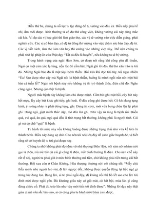 Điều thứ ba, chúng ta nỗ lực tu tập đừng để bị vướng vào đâu cả. Điều này phải tế
nhị lắm mới được. Bình thường ta có đủ thứ công việc, không vướng cái này cũng mắc
cái kia. Ví dụ các vị học giỏi thì làm giáo thọ, các vị sẽ vướng vào việc diễn giảng, phải
nghiên cứu. Các vị có bản đạo, có đệ tử đông thì vướng vào việc chăm sóc bản đạo, đệ tử.
Các vị viết lách, làm thơ làm văn hay thì vướng vào những việc này. Thế nên chúng ta
phải nhớ lại pháp ấn của Phật dạy “Tất cả đều là huyễn”, nếu không ta sẽ bị vướng.
Trong hành trạng của ngài Hám Sơn, có đoạn nói rằng khi công phu đã thuần,
Ngài có một cảm xúc lạ lùng, nếu lúc đó cầm bút, Ngài ghi tới đâu thì thơ văn trào ra tới
đó. Nhưng Ngài bảo đó là một loại bệnh thiền. Hồi xưa khi đọc tới đây, tôi ngạc nhiên
“Ủa! Sao được như vậy mà Ngài nói là bệnh thiền, huống là mình ngồi nắn nót một bài
báo cả tuần lễ!” Ngài nói bệnh này nếu không trị thì trở thành điên, điên chữ đó. Nghe
cũng ngán. Nhưng quả thật là bệnh.
Người mắc bệnh này không làm chủ được mình. Cầm bút ghi một hồi, cây bút này
hết mực, lấy cây bút khác ghi tiếp, ghi hoài. Ở đâu cũng ghi được hết. Có khi đang tụng
kinh, ý tưởng nhảy ra phải dừng tụng, ghi. Đang ăn cơm, mới vừa bưng chén lên lại phải
ghi. Đang ngủ, giựt mình thức dậy, mở đèn lên ghi. Như vậy rõ ràng là bệnh rồi. Buồn
quá, vui quá, ăn quá, ngủ quá đều là tình trạng bất thường, không phải là người tỉnh. Cái
gì mà có chữ “quá” là bệnh.
Tu hành tới mức này nếu không buông được những trạng thái như vừa kể trên là
thành bệnh. Điều này đáng sợ chứ. Cho nên tôi nêu lên đây để cảnh giác huynh đệ, vì biết
rằng sẽ có huynh đệ tu tới giai đoạn này.
Chúng ta nhớ không phải đợi đưa vô nhà thương Biên Hòa, nói sàm nói nhảm mới
gọi là điên, mà mê bất cứ cái gì cũng là điên, mất bình thường là điên. Cho nên chỗ này
rất tế nhị, người tu phải giữ ở mức bình thường mà tiến, chớ không phải tiến trong cái bất
thường. Hồi xưa còn ở Chân Không, Hòa thượng thường nói với chúng tôi: “Mấy chú
thấy mình như người leo núi, đi lên ngược dốc, không được quyền đứng lại liếc ngó gì
trong lúc đang leo. Ráng lên, ai té phải ngồi dậy, đi không nổi thì bò lết sao cho lên tới
đỉnh mới được ngồi yên. Dù khoảng giữa này có gió mát, có hát bội, múa lân gì cũng
đừng chiếu cố. Phải đi, trèo lên như vậy mới tiến tới đỉnh được”. Những lời dạy này thật
giản dị mà sâu sắc làm sao, ai có công phu tu hành mới thâm cảm được.
 