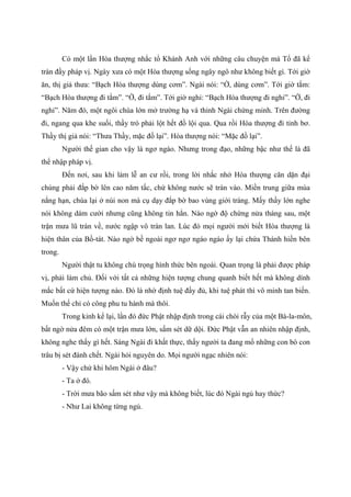 Có một lần Hòa thượng nhắc tổ Khánh Anh với những câu chuyện mà Tổ đã kể
tràn đầy pháp vị. Ngày xưa có một Hòa thượng sống ngây ngô như không biết gì. Tới giờ
ăn, thị giả thưa: “Bạch Hòa thượng dùng cơm”. Ngài nói: “Ờ, dùng cơm”. Tới giờ tắm:
“Bạch Hòa thượng đi tắm”. “Ờ, đi tắm”. Tới giờ nghỉ: “Bạch Hòa thượng đi nghỉ”. “Ờ, đi
nghỉ”. Năm đó, một ngôi chùa lớn mở trường hạ và thỉnh Ngài chứng minh. Trên đường
đi, ngang qua khe suối, thầy trò phải lột hết đồ lội qua. Qua rồi Hòa thượng đi tỉnh bơ.
Thầy thị giả nói: “Thưa Thầy, mặc đồ lại”. Hòa thượng nói: “Mặc đồ lại”.
Người thế gian cho vậy là ngơ ngáo. Nhưng trong đạo, những bậc như thế là đã
thể nhập pháp vị.
Đến nơi, sau khi làm lễ an cư rồi, trong lời nhắc nhở Hòa thượng căn dặn đại
chúng phải đắp bờ lên cao năm tấc, chứ không nước sẽ tràn vào. Miền trung giữa mùa
nắng hạn, chùa lại ở núi non mà cụ dạy đắp bờ bao vùng giới tràng. Mấy thầy lớn nghe
nói không dám cười nhưng cũng không tin hẳn. Nào ngờ độ chừng nửa tháng sau, một
trận mưa lũ tràn về, nước ngập vô tràn lan. Lúc đó mọi người mới biết Hòa thượng là
hiện thân của Bồ-tát. Nào ngờ bề ngoài ngơ ngơ ngáo ngáo ấy lại chứa Thánh hiền bên
trong.
Người thật tu không chú trọng hình thức bên ngoài. Quan trọng là phải được pháp
vị, phải làm chủ. Đối với tất cả những hiện tượng chung quanh biết hết mà không dính
mắc bất cứ hiện tượng nào. Đó là nhờ định tuệ đầy đủ, khi tuệ phát thì vô minh tan biến.
Muốn thế chỉ có công phu tu hành mà thôi.
Trong kinh kể lại, lần đó đức Phật nhập định trong cái chòi rẫy của một Bà-la-môn,
bất ngờ nửa đêm có một trận mưa lớn, sấm sét dữ dội. Đức Phật vẫn an nhiên nhập định,
không nghe thấy gì hết. Sáng Ngài đi khất thực, thấy người ta đang mổ những con bò con
trâu bị sét đánh chết. Ngài hỏi nguyên do. Mọi người ngạc nhiên nói:
- Vậy chứ khi hôm Ngài ở đâu?
- Ta ở đó.
- Trời mưa bão sấm sét như vậy mà không biết, lúc đó Ngài ngủ hay thức?
- Như Lai không từng ngủ.
 