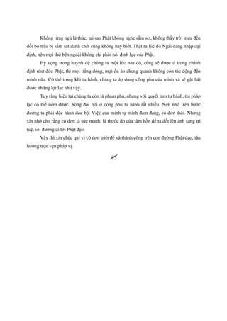 Không từng ngủ là thức, tại sao Phật không nghe sấm sét, không thấy trời mưa đến
đỗi bò trâu bị sấm sét đánh chết cũng không hay biết. Thật ra lúc đó Ngài đang nhập đại
định, nên mọi thứ bên ngoài không chi phối nổi định lực của Phật.
Hy vọng trong huynh đệ chúng ta một lúc nào đó, cũng sẽ được ở trong chánh
định như đức Phật, thì mọi tiếng động, mọi ồn ào chung quanh không còn tác động đến
mình nữa. Có thể trong khi tu hành, chúng ta áp dụng công phu của mình và sẽ gặt hái
được những lợi lạc như vậy.
Tuy rằng hiện tại chúng ta còn là phàm phu, nhưng với quyết tâm tu hành, thì pháp
lạc có thể nếm được. Song đòi hỏi ở công phu tu hành rất nhiều. Nên nhớ trên bước
đường ta phải độc hành độc bộ. Việc của mình tự mình đảm đang, cô đơn thôi. Nhưng
xin nhớ cho rằng cô đơn là sức mạnh, là thước đo của tâm hồn để ta đốt lên ánh sáng trí
tuệ, soi đường đi tới Phật đạo.
Vậy thì xin chúc quí vị cô đơn triệt để và thành công trên con đường Phật đạo, tận
hưởng trọn vẹn pháp vị.
 