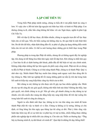 LẬP CHÍ TIẾN TU
Trong biển Phật pháp mênh mông, chúng ta hiểu đã ít mà phần hành lại càng ít
hơn. Vì vạây chư vị Bồ-tát luôn lập nguyện trải thân học hiểu và hành trì Phật pháp. Con
đường chúng ta đi, chắc hẳn cũng không thể khác với các Ngài được, nghĩa là phải Lập
Chí Tiến Tu.
Đối với đạo lý đã học được, đã thấm nhuần, chúng ta nguyện trọn đời nỗ lực thực
hiện cho có kết quả. Nếu chỉ hiểu suông mà không chịu tu, thì quả thật là một thiệt thòi
lớn. Do đó khi đã hiểu, nhận định đúng đắn rồi, ta phải cố gắng áp dụng những điều mình
hiểu cho tới nơi tới chốn. Có thế ta mới hưởng được những giá trị thiết thực trong Phật
pháp.
Phương pháp tu trong đạo Phật rất nhiều, nhưng tất cả không ngoài đẩy lùi nghiệp
tập, tiêu dung nó để thăng hoa thân tâm ngày một tốt đẹp hơn. Khi chúng ta nhất tâm quy
y Tam bảo là đã có định hướng dứt khoát, phấn đấu để thể hiện trí tuệ của chính mình.
Không chấp nhận những thế lực bên ngoài chi phối cuộc sống mình. Phật nói tất cả chúng
ta đều là Phật sẽ thành. Chúng ta có khả năng thành Phật, chúng ta sẽ thành Phật. Quý vị
nhớ như vậy. Muốn thành Phật hay muốn làm chúng sanh ngược xuôi theo dòng đời là
tùy chúng ta. Mặc tình tạo nghiệp để rồi mang những gánh nợ nần ấy trôi dạt trong luân
hồi sanh tử kiếp này sang kiếp khác cũng tùy thích của ta thôi.
Bởi chúng ta mê, không tự chủ được nên lỡ gây tạo bao nhiêu nghiệp xấu. Mình
đủ sức tạo thì cũng đủ sức giải quyết, không nhờ thần linh nào khác! Không đợi thầy, bạn
giải quyết, mà chính chúng ta tự gỡ. Nếu gỡ sớm, gỡ nhanh chúng ta nhẹ nhàng tự tại
nhanh, còn nếu muốn đeo mang dai dẳng kiếp này sang kiếp khác để trôi dạt xuống lên
trong luân hồi sanh tử cũng do chúng ta.
Người tu nếu đánh mất thực lực, không tự tin vào khả năng của mình để hoàn
thành Phật chất thì việc tu hành vô vị lắm. Chúng ta không có lý tưởng, không có chủ
định, cứ lông bông lêu bêu ngày qua tháng lụn thì uổng cả đời. Phải ý thức rằng việc
hành đạo hôm nay để có sự tỉnh táo và phát huy trí tuệ tự thân, chiến thắng được những
phiền não nghiệp tập từ nhiều đời của chúng ta. Cho nên các Thiền sư thường dạy: “Ông
hãy tự thương mình đi, tự dứt khoát với mình đi”. Quả thật là những lời dạy thống thiết!
 