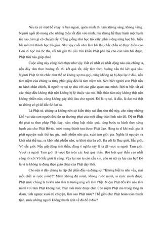 Nếu ta cứ một bề chạy ra bên ngoài, quên mình thì tâm không sáng, không vững.
Người ngồi đó mong cho những điều tốt đến với mình, mà không hề thực hành một hạnh
tốt nào, làm gì có chuyện ấy. Cũng giống như học trò vâïy, phải siêng năng học bài, hiểu
bài mới trở thành học trò giỏi. Như vậy cuối năm làm bài thi, chắc chắn sẽ được điểm cao.
Còn đi học mà bê tha, rồi tới giờ thi cầu trời khẩn Phật phù hộ cho con làm bài được,
Phật trời nào giúp cho?
Cuộc sống này cũng hiện thực như vậy. Bất cứ nhất cử nhất động nào của chúng ta,
nếu dấy tâm theo hướng tốt thì kết quả tốt, dấy tâm theo hướng xấu thì kết quả xấu.
Người Phật tử tin chắc như thế sẽ không sợ ma quỷ, cũng không sợ bị đọa lạc ở đâu, nếu
tâm niệm của chúng ta từng phút giây đều là tâm niệm tốt. Nên biết người con Phật nếu
tu hành chân chính, là người tự tại tự chủ với các giác quan của mình. Bởi ta biết tất cả
các pháp đều không thật nên không bị lệ thuộc vào nó. Biết thân tâm này không thật nên
không phiền não, cũng không gây khổ đau cho người. Đó là tự tại, là đắc, là đạt mà thật
ra không có gì để đắc để đạt cả.
Là Phật tử, chúng ta không nên có kiến thức sai lầm như thế này, cho rằng những
khổ vui của con người đều do sự thưởng phạt của một đấng thần linh nào đó. Đệ tử Phật
thì phải tu theo pháp Phật dạy, nắm vững luật nhân quả, từng bước tu hành theo công
hạnh của chư Phật Bồ-tát, mới mong thành tựu được Phật đạo. Hàng tu sĩ khi xuất gia là
phát nguyện xuất thế tục gia, xuất phiền não gia, xuất tam giới gia. Nghĩa là nguyện ra
khỏi nhà thế tục, ra khỏi nhà phiền não, ra khỏi nhà ba cõi. Ba cõi là Dục giới, Sắc giới,
Vô sắc giới. Nếu giữ đúng tinh thần, đúng ý nghĩa này là ta đã vượt ra ngoài Tam giới.
Vượt ra ngoài Tam giới là vượt lên trên các loại quỷ thần. Bởi loài quỷ thần cao nhất
cũng tới cõi Vô Sắc giới là cùng. Vậy tại sao ta còn cầu xin, còn sợ sệt uy lực của họ? Đó
là vì ta không tu đúng theo giáo pháp của Phật dạy thôi.
Cho nên ở đây chúng ta lập chí phấn đấu và đừng sợ: “Không biết tu như vầy, mai
mốt chết ai rước mình?” Mình không độ mình, không rước mình, ai rước mình được.
Phật rước chúng ta là khi nào tâm ta tương ưng với tâm Phật. Niệm Phật đến khi nào tâm
mình với tâm Phật không hai, Phật mới rước được chứ. Còn niệm Phật mà trong lòng đa
đoan, tính ngược xuôi đủ chuyện, làm sao Phật rước? Thế giới chư Phật hoàn toàn thanh
tịnh, rước những người không thanh tịnh về đó để ở đâu?
 