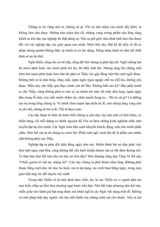 Chúng ta cứ vững tâm tu, không sợ gì. Chỉ sợ tâm niệm của mình dấy khởi, ta
không làm chủ được. Những tâm niệm đen tối, những vọng tưởng phiền não lăng xăng
khiến ta trôi dạt, tạo nghiệp thì thật đáng sợ. Nếu ta giữ giới, tâm định tỉnh làm chủ được
đối với các nghiệp tập, các giác quan của mình. Nhìn thật sâu, thật kỹ để thấy rõ tất cả
pháp chung quanh không thật, tự nhiên ta có lực dụng. Siêng năng hành trì như thế nhất
định sẽ an ổn thôi.
Ngồi thiền, sống cho có nề nếp, cũng đòi hỏi chúng ta phải lập chí. Ngồi chừng hai
ba mươi phút hoặc sáu mươi phút trở lui, thì thấy tinh tấn. Nhưng tăng lên chừng một
trăm hai mươi phút hoặc hơn nữa thì phải có Thầy vác gậy đứng một bên mới ngồi được.
Không thôi ta sẽ dùn lưng, nháy mắt, ngứa ngáy ngọa nguậy chỗ nọ chỗ kia, không yên
được. Điều này cho thấy quả thực mình còn dở lắm. Không biết sao kỳ? Đâu phải mình
tu cho Thầy, cũng không phải tu cho ai, tự nhiên tới mức đó mắc dùn lưng, ngứa ngáy
đâu trong lỗ mũi, con mắt muốn nhắm lại, chân muốn bung ra… Đó là cái gì? Là những
ma mị trong lòng chúng ta. Vì mình chưa mạnh dạn đuổi nó đi, nên chúng lảng vảng chờ
ta yếu thế, chúng sẽ lôi ta đi. Thế là thua cuộc.
Các bậc thiện tri thức đi trước biết chúng ta yếu như vậy nên mới có thời khóa, có
thiền bảng, rồi mỗi tháng có thỉnh nguyện để Tôn sư đem những kinh nghiệm nhắc nhở
truyền đạt lại cho mình. Các Ngài luôn bên cạnh khuyến khích, động viên cho mình phấn
chấn. Nhờ thế mà từ từ chúng ta vươn lên. Phần tỉnh ngộ vươn lên đó là phần của mình,
chứ không phải của Thầy.
Nghiệp tập ta phải đối diện hằng ngày như núi. Muốn đánh bật nó đâu phải việc
làm một ngày một bữa, cũng không thể yếu đuối khiếp nhược mà có thể đảm đương nổi.
Ta bửa búa như thế nào cho nó nát, nó tiêu đây? Hòa thượng từng dạy Tăng Ni thế này
“Chiếc gươm trí tuệ tay chẳng rời”. Câu này chúng ta phải thuộc nằm lòng. Không phải
thuộc bằng cách đọc tới đọc lui hoài, mà là áp dụng vào sinh hoạt hằng ngày, trong mọi
giao tiếp ứng xử, đối duyên xúc cảnh.
Trong nhà Thiền có từ nhổ đinh tháo chốt, tức là các Thiền sư vì người phá tan
mọi kiến chấp sai lầm làm chướng ngại bước tiến đạo. Nên bất luận phương tiện thế nào,
miễn giúp cho hành giả bật tung được núi nhân ngã là các Ngài vận dụng triệt để. Không
có một pháp thật dạy người, chỉ tùy mỗi bệnh của chúng sanh mà cho thuốc. Nếu ta kẹt
 