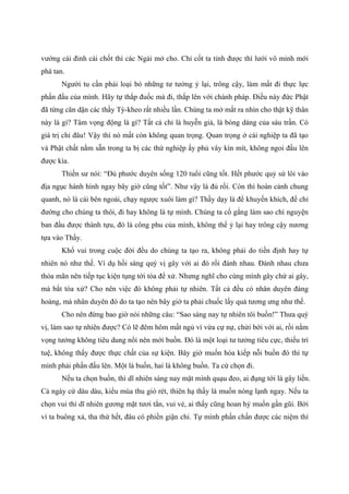 vướng cái đinh cái chốt thì các Ngài mở cho. Chỉ cốt ta tỉnh được thì lưới vô minh mới
phá tan.
Người tu cần phải loại bỏ những tư tưởng ỷ lại, trông cậy, làm mất đi thực lực
phấn đấu của mình. Hãy tự thắp đuốc mà đi, thắp lên với chánh pháp. Điều này đức Phật
đã từng căn dặn các thầy Tỳ-kheo rất nhiều lần. Chúng ta mở mắt ra nhìn cho thật kỹ thân
này là gì? Tâm vọng động là gì? Tất cả chỉ là huyễn giả, là bóng dáng của sáu trần. Có
giá trị chi đâu! Vậy thì nó mất còn không quan trọng. Quan trọng ở cái nghiệp ta đã tạo
và Phật chất nằm sẵn trong ta bị các thứ nghiệp ấy phủ vây kín mít, không ngoi đầu lên
được kìa.
Thiền sư nói: “Đủ phước duyên sống 120 tuổi cũng tốt. Hết phước quỷ sứ lôi vào
địa ngục hành hình ngay bây giờ cũng tốt”. Như vậy là đủ rồi. Còn thì hoàn cảnh chung
quanh, nó là cái bên ngoài, chạy ngược xuôi làm gì? Thầy dạy là để khuyến khích, để chỉ
đường cho chúng ta thôi, đi hay không là tự mình. Chúng ta cố gắng làm sao chí nguyện
ban đầu được thành tựu, đó là công phu của mình, không thể ỷ lại hay trông cậy nương
tựa vào Thầy.
Khổ vui trong cuộc đời đều do chúng ta tạo ra, không phải do tiền định hay tự
nhiên nó như thế. Ví dụ hồi sáng quý vị gây với ai đó rồi đánh nhau. Đánh nhau chưa
thỏa mãn nên tiếp tục kiện tụng tới tòa để xử. Nhưng nghĩ cho cùng mình gây chứ ai gây,
mà bắt tòa xử? Cho nên việc đó không phải tự nhiên. Tất cả đều có nhân duyên đàng
hoàng, mà nhân duyên đó do ta tạo nên bây giờ ta phải chuốc lấy quả tương ưng như thế.
Cho nên đừng bao giờ nói những câu: “Sao sáng nay tự nhiên tôi buồn!” Thưa quý
vị, làm sao tự nhiên được? Có lẽ đêm hôm mất ngủ vì vừa cự nự, chửi bới với ai, rồi nằm
vọng tưởng không tiêu dung nổi nên mới buồn. Đó là một loại tư tưởng tiêu cực, thiếu trí
tuệ, không thấy được thực chất của sự kiện. Bây giờ muốn hóa kiếp nỗi buồn đó thì tự
mình phải phấn đấu lên. Một là buồn, hai là không buồn. Ta cứ chọn đi.
Nếu ta chọn buồn, thì dĩ nhiên sáng nay mặt mình quạu đeo, ai đụng tới là gây liền.
Cả ngày cứ dàu dàu, kiểu mùa thu gió rét, thiên hạ thấy là muốn nóng lạnh ngay. Nếu ta
chọn vui thì dĩ nhiên gương mặt tươi tắn, vui vẻ, ai thấy cũng hoan hỷ muốn gần gũi. Bởi
vì ta buông xả, tha thứ hết, đâu có phiền giận chi. Tự mình phấn chấn được các niệm thì
 