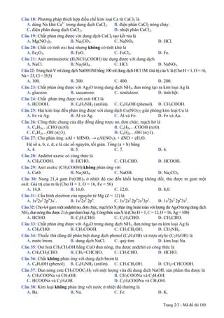 Trang 2/3 - Mã đề thi 180
Câu 18: Phương pháp thích hợp điều chế kim loại Ca từ CaCl2 là
A. dùng Na khử Ca2+
trong dung dịch CaCl2. B. điện phân CaCl2 nóng chảy.
C. điện phân dung dịch CaCl2. D. nhiệt phân CaCl2.
Câu 19: Chất phản ứng được với dung dịch CaCl2 tạo kết tủa là
A. Mg(NO3)2. B. Na2CO3. C. NaNO3. D. HCl.
Câu 20: Chất có tính oxi hoá nhưng không có tính khử là
A. Fe2O3. B. FeO. C. FeCl2. D. Fe.
Câu 21: Axit aminoaxetic (H2NCH2COOH) tác dụng được với dung dịch
A. NaCl. B. Na2SO4. C. HCl. D. NaNO3.
Câu22:Trunghoà VmldungdịchNaOH1M bằng100mldungdịchHCl 1M. Giátrịcủa Vlà(ChoH= 1,O=16,
Na=23,Cl=35,5)
A. 100. B. 300. C. 400. D. 200.
Câu 23: Chất phản ứng được với Ag2O trong dung dịch NH3, đun nóng tạo ra kim loại Ag là
A. glucozơ. B. saccarozơ. C. xenlulozơ. D. tinh bột.
Câu 24: Chất phản ứng được với axit HCl là
A. HCOOH. B. C6H5NH2 (anilin). C. C6H5OH (phenol). D. CH3COOH.
Câu 25: Hai kim loại đều phản ứng được với dung dịch Cu(NO3)2 giải phóng kim loại Cu là
A. Fe và Ag. B. Al và Ag. C. Al và Fe. D. Fe và Au.
Câu 26: Công thức chung của dãy đồng đẳng rượu no, đơn chức, mạch hở là
A. CnH2n + 1CHO (n≥0). B. CnH2n + 1COOH (n≥0).
C. CnH2n - 1OH (n≥3). D. CnH2n + 1OH (n≥1).
Câu 27: Cho phản ứng: aAl + bHNO3 → cAl(NO3)3 + dNO + eH2O.
Hệ số a, b, c, d, e là các số nguyên, tối giản. Tổng (a + b) bằng
A. 4. B. 5. C. 7. D. 6.
Câu 28: Anđehit axetic có công thức là
A. CH3COOH. B. HCHO. C. CH3CHO. D. HCOOH.
Câu 29: Axit axetic (CH3COOH) không phản ứng với
A. CaO. B. Na2SO4. C. NaOH. D. Na2CO3.
Câu 30: Nung 21,4 gam Fe(OH)3 ở nhiệt độ cao đến khối lượng không đổi, thu được m gam một
oxit. Giá trị của m là (Cho H = 1, O = 16, Fe = 56)
A. 14,0. B. 16,0. C. 12,0. D. 8,0.
Câu 31: Cấu hình electron của nguyên tử Mg (Z = 12) là
A. 1s2
2s2
2p6
3s1
. B. 1s2
2s2
2p6
. C. 1s2
2s2
2p6
3s2
3p1
. D. 1s2
2s2
2p6
3s2
.
Câu32: Cho4,4gammộtanđehitno, đơnchức, mạchhởXphảnứnghoàntoànvới lượngdưAg2Otrongdungdịch
NH3,đunnóngthuđược21,6gamkimloạiAg.CôngthứccủaXlà(ChoH=1,C=12,O=16,Ag=108)
A. HCHO. B. C3H7CHO. C. C2H5CHO. D. CH3CHO.
Câu 33: Chất phản ứng được với Ag2O trong dung dịch NH3, đun nóng tạo ra kim loại Ag là
A. CH3CHO. B. CH3COOH. C. CH3CH2OH. D. CH3NH2.
Câu 34: Thuốc thử dùng để phân biệt dung dịch phenol (C6H5OH) và rượu etylic (C2H5OH) là
A. nước brom. B. dung dịch NaCl. C. quỳ tím. D. kim loại Na.
Câu 35: Oxi hoá CH3CH2OH bằng CuO đun nóng, thu được anđehit có công thức là
A. CH3CH2CHO. B. CH2=CHCHO. C. CH3CHO. D. HCHO.
Câu 36: Chất không phản ứng với dung dịch brom là
A. C6H5OH (phenol). B. C6H5NH2 (anilin). C. CH3CH2OH. D. CH2=CHCOOH.
Câu 37: Đun nóng este CH3COOC2H5 với một lượng vừa đủ dung dịch NaOH, sản phẩm thu được là
A. CH3COONa và CH3OH. B. CH3COONa và C2H5OH.
C. HCOONa và C2H5OH. D. C2H5COONa và CH3OH.
Câu 38: Kim loại không phản ứng với nước ở nhiệt độ thường là
A. Ba. B. Na. C. Fe. D. K.
 
