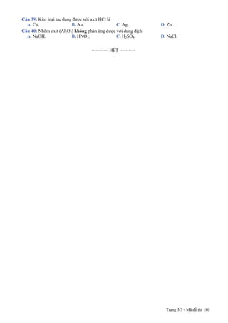 Trang 3/3 - Mã đề thi 180
Câu 39: Kim loại tác dụng được với axit HCl là
A. Cu. B. Au. C. Ag. D. Zn.
Câu 40: Nhôm oxit (Al2O3) không phản ứng được với dung dịch
A. NaOH. B. HNO3. C. H2SO4. D. NaCl.
-----------------------------------------------
----------------------------------------------------- HẾT ----------
 