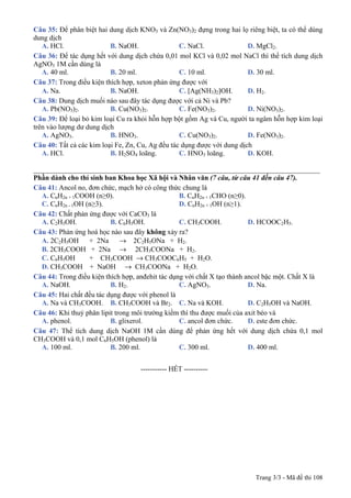 Trang 3/3 - Mã đề thi 108
Câu 35: Để phân biệt hai dung dịch KNO3 và Zn(NO3)2 đựng trong hai lọ riêng biệt, ta có thể dùng
dung dịch
A. HCl. B. NaOH. C. NaCl. D. MgCl2.
Câu 36: Để tác dụng hết với dung dịch chứa 0,01 mol KCl và 0,02 mol NaCl thì thể tích dung dịch
AgNO3 1M cần dùng là
A. 40 ml. B. 20 ml. C. 10 ml. D. 30 ml.
Câu 37: Trong điều kiện thích hợp, xeton phản ứng được với
A. Na. B. NaOH. C. [Ag(NH3)2]OH. D. H2.
Câu 38: Dung dịch muối nào sau đây tác dụng được với cả Ni và Pb?
A. Pb(NO3)2. B. Cu(NO3)2. C. Fe(NO3)2. D. Ni(NO3)2.
Câu 39: Để loại bỏ kim loại Cu ra khỏi hỗn hợp bột gồm Ag và Cu, người ta ngâm hỗn hợp kim loại
trên vào lượng dư dung dịch
A. AgNO3. B. HNO3. C. Cu(NO3)2. D. Fe(NO3)2.
Câu 40: Tất cả các kim loại Fe, Zn, Cu, Ag đều tác dụng được với dung dịch
A. HCl. B. H2SO4 loãng. C. HNO3 loãng. D. KOH.
_________________________________________________________________________________
Phần dành cho thí sinh ban Khoa học Xã hội và Nhân văn (7 câu, từ câu 41 đến câu 47).
Câu 41: Ancol no, đơn chức, mạch hở có công thức chung là
A. CnH2n + 1COOH (n≥0). B. CnH2n + 1CHO (n≥0).
C. CnH2n - 1OH (n≥3). D. CnH2n + 1OH (n≥1).
Câu 42: Chất phản ứng được với CaCO3 là
A. C2H5OH. B. C6H5OH. C. CH3COOH. D. HCOOC2H5.
Câu 43: Phản ứng hoá học nào sau đây không xảy ra?
A. 2C2H5OH + 2Na → 2C2H5ONa + H2.
B. 2CH3COOH + 2Na → 2CH3COONa + H2.
C. C6H5OH + CH3COOH → CH3COOC6H5 + H2O.
D. CH3COOH + NaOH → CH3COONa + H2O.
Câu 44: Trong điều kiện thích hợp, anđehit tác dụng với chất X tạo thành ancol bậc một. Chất X là
A. NaOH. B. H2. C. AgNO3. D. Na.
Câu 45: Hai chất đều tác dụng được với phenol là
A. Na và CH3COOH. B. CH3COOH và Br2. C. Na và KOH. D. C2H5OH và NaOH.
Câu 46: Khi thuỷ phân lipit trong môi trường kiềm thì thu được muối của axit béo và
A. phenol. B. glixerol. C. ancol đơn chức. D. este đơn chức.
Câu 47: Thể tích dung dịch NaOH 1M cần dùng để phản ứng hết với dung dịch chứa 0,1 mol
CH3COOH và 0,1 mol C6H5OH (phenol) là
A. 100 ml. B. 200 ml. C. 300 ml. D. 400 ml.
-----------------------------------------------
----------------------------------------------------- HẾT ----------
 