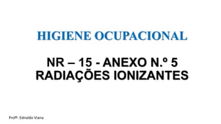 HIGIENE OCUPACIONAL
NR – 15 - ANEXO N.º 5
RADIAÇÕES IONIZANTES
Profº. Ednaldo Viana
 