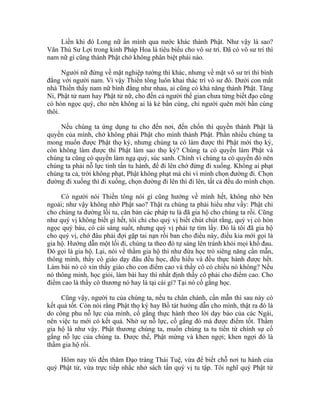 Liền khi đó Long nữ ẩn mình qua nước khác thành Phật. Như vậy là sao?
Văn Thù Sư Lợi trong kinh Pháp Hoa là tiêu biểu cho vô sư trí. Đã có vô sư trí thì
nam nữ gì cũng thành Phật chớ không phân biệt phái nào.
Người nữ đứng về mặt nghiệp tướng thì khác, nhưng về mặt vô sư trí thì bình
đẳng với người nam. Vì vậy Thiền tông luôn khai thác trí vô sư đó. Dưới con mắt
nhà Thiền thấy nam nữ bình đẳng như nhau, ai cũng có khả năng thành Phật. Tăng
Ni, Phật tử nam hay Phật tử nữ, cho đến cả người thế gian chưa từng biết đạo cũng
có hòn ngọc quý, cho nên không ai là kẻ bần cùng, chỉ người quên mới bần cùng
thôi.
Nếu chúng ta ứng dụng tu cho đến nơi, đến chốn thì quyền thành Phật là
quyền của mình, chớ không phải Phật cho mình thành Phật. Phần nhiều chúng ta
mong muốn được Phật thọ ký, nhưng chúng ta có làm được thì Phật mới thọ ký,
còn không làm được thì Phật làm sao thọ ký? Chúng ta có quyền làm Phật và
chúng ta cũng có quyền làm ngạ quỷ, súc sanh. Chính vì chúng ta có quyền đó nên
chúng ta phải nỗ lực tinh tấn tu hành, để đi lên chớ đừng đi xuống. Không ai phạt
chúng ta cả, trời không phạt, Phật không phạt mà chỉ vì mình chọn đường đi. Chọn
đường đi xuống thì đi xuống, chọn đường đi lên thì đi lên, tất cả đều do mình chọn.
Có người nói Thiền tông nói gì cũng hướng về mình hết, không nhờ bên
ngoài; như vậy không nhờ Phật sao? Thật ra chúng ta phải hiểu như vầy: Phật chỉ
cho chúng ta đường lối tu, căn bản các pháp tu là đã gia hộ cho chúng ta rồi. Cũng
như quý vị không biết gì hết, tôi chỉ cho quý vị biết chút chút rằng, quý vị có hòn
ngọc quý báu, có cái sáng suốt, nhưng quý vị phải tự tìm lấy. Đó là tôi đã gia hộ
cho quý vị, chớ đâu phải đợi gặp tai nạn rồi ban cho điều này, điều kia mới gọi là
gia hộ. Hướng dẫn một lối đi, chúng ta theo đó tự sáng lên tránh khỏi mọi khổ đau.
Đó gọi là gia hộ. Lại, nói về thầm gia hộ thì như đứa học trò siêng năng cần mẫn,
thông minh, thầy cô giáo dạy đâu đều học, đều hiểu và đều thực hành được hết.
Làm bài nó có xin thầy giáo cho con điểm cao và thầy cô có chiều nó không? Nếu
nó thông minh, học giỏi, làm bài hay thì nhất định thầy cô phải cho điểm cao. Cho
điểm cao là thầy cô thương nó hay là tại cái gì? Tại nó cố gắng học.
Cũng vậy, người tu của chúng ta, nếu tu chân chánh, cần mẫn thì sau này có
kết quả tốt. Còn nói rằng Phật thọ ký hay Bồ tát hướng dẫn cho mình, thật ra đó là
do công phu nỗ lực của mình, cố gắng thực hành theo lời dạy bảo của các Ngài,
nên việc tu mới có kết quả. Nhờ sự nỗ lực, cố gắng đó mà được điểm tốt. Thầm
gia hộ là như vậy. Phật thương chúng ta, muốn chúng ta tu tiến từ chính sự cố
gắng nỗ lực của chúng ta. Được thế, Phật mừng và khen ngợi; khen ngợi đó là
thầm gia hộ rồi.
Hôm nay tôi đến thăm Đạo tràng Thái Tuệ, vừa để biết chỗ nơi tu hành của
quý Phật tử, vừa trực tiếp nhắc nhở sách tấn quý vị tu tập. Tôi nghĩ quý Phật tử
 