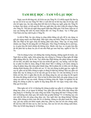 TAM HUỆ HỌC - TAM VÔ LẬU HỌC
Ngày xưa tôi đã từng nói, tôi là kẻ nợ của Tăng Ni. Có nhiều người lấy làm lạ,
tại sao tôi là kẻ nợ của Tăng Ni? Bởi vì suốt đời tôi từ khi học đạo rồi đi dạy mãi
cho tới ngày nay, lúc nào cũng đem hết tâm tư lo lắng suy nghĩ, giúp cho Tăng Ni
tu được, học được, có kết quả tốt. Bởi suy nghĩ như vậy nên ở đâu tôi cũng lo lắng
cho Tăng Ni. Thế nên tôi nghĩ rằng người lãnh đạo Phật giáo Việt Nam, hiện tại và
mai sau không thể chối bỏ trách nhiệm đối với Tăng Ni được. Tại vì Phật giáo
Việt Nam còn hay mất là gốc ở Tăng Ni.
Là đệ tử Phật, lúc nào chúng ta cũng nhắm thẳng cội gốc để lo xây dựng và
giữ gìn mạng mạch của Phật pháp. Một ngôi chùa mà thiếu Tăng Ni trụ trì hướng
dẫn cho Phật tử thì ngôi chùa đó không phát triển được. Như vậy rõ ràng trách
nhiệm của Tăng Ni rất nặng đối với Phật giáo. Nếu Tăng Ni không đủ tư cách học,
tu và giáo hóa thì trách nhiệm đó không tròn. Muốn việc học, tu và giáo hóa đầy
đủ thì phải hội tụ được ba yếu tố mà nhà Phật gọi tam huệ học, nghĩa là Văn Tư
Tu.
Văn là chúng ta học với những bậc trưởng thượng, những người đi trước, các
Ngài đem sự thấy, nghe, hiểu giảng dạy cho chúng ta. Chúng ta lắng nghe để nhập
thần những điều ấy, đó là văn. Tuy nhiên đạo Phật không cho phép chúng ta nghe
rồi tin liền, mà phải vận dụng trí tuệ của mình để gạn lọc, suy lường, xem lời dạy
ấy có phải là chân lý chưa, đúng lẽ thật chưa? Bởi vì những vị đi trước chúng ta
cũng là phàm tăng chứ chưa phải thánh tăng. Đã là phàm thì có điều nói rất đúng
nhưng thỉnh thoảng vẫn có điều nói sai. Vì vậy mà chúng ta phải gạn lọc, nghe rồi
suy tư, gẫm xét lại điều chúng ta nghe có đúng lẽ thật hay không? Khi suy gẫm xét
đoán như vậy là chúng ta có trí tuệ nên gọi là tư huệ. Có văn mà không có tư là
thiếu sót lớn, bởi vì nghe đâu tin đó, nói đúng cũng tin, nói sai cũng tin thì người
đó chưa đủ thông minh trí tuệ. Nên tư huệ là điều kiện thiết yếu giúp chúng ta mở
sáng con mắt trí tuệ của mình. Nhưng tư không chưa đủ. Nghe và nghiệm lời đó
đúng thì chúng ta phải tu, nghĩa là ứng dụng điều đó vào ngay trong cuộc sống.
Đây gọi là tu huệ.
Như nghe nói về lý vô thường thì chúng ta phải suy gẫm lý vô thường có thật
đúng hay chưa, có gì ngoại lệ không? Suy gẫm đến nơi đến chốn thấy đúng liền
ứng dụng lý vô thường vào cuộc sống của mình. Ứng dụng thế nào? Chúng ta thấy
đời vô thường nên chán quá, hết muốn làm gì phải không? Vì vô thường nay còn
mai mất thì làm chỉ uổng công nhọc sức. Suy nghĩ như vậy đúng không? Không
đúng. Khi chúng ta hiểu cuộc đời là vô thường, chúng ta cần phải tranh thủ. Ngày
nay, giờ này mình còn khỏe mạnh, phải học, phải tu, làm lợi ích cho chúng sanh,
để mai kia chết rồi làm sao tu, làm sao học, làm sao lợi ích cho chúng sanh được.
Như vậy là biết ứng dụng lý vô thường.
 