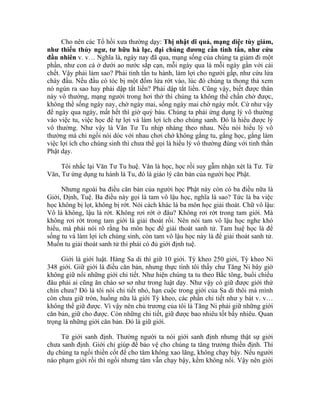 Cho nên các Tổ hồi xưa thường dạy: Thị nhật dĩ quá, mạng diệc tùy giảm,
như thiểu thủy ngư, tư hữu hà lạc, đại chúng đương cần tinh tấn, như cứu
đầu nhiên v. v… Nghĩa là, ngày nay đã qua, mạng sống của chúng ta giảm đi một
phần, như con cá ở dưới ao nước sắp cạn, mỗi ngày qua là mỗi ngày gần với cái
chết. Vậy phải làm sao? Phải tinh tấn tu hành, làm lợi cho người gấp, như cứu lửa
cháy đầu. Nếu đầu có tóc bị một đốm lửa rớt vào, lúc đó chúng ta thong thả xem
nó ngún ra sao hay phải dập tắt liền? Phải dập tắt liền. Cũng vậy, biết được thân
này vô thường, mạng người trong hơi thở thì chúng ta không thể chần chờ được,
không thể sống ngày nay, chờ ngày mai, sống ngày mai chờ ngày mốt. Cứ như vậy
để ngày qua ngày, mất hết thì giờ quý báu. Chúng ta phải ứng dụng lý vô thường
vào việc tu, việc học để tự lợi và làm lợi ích cho chúng sanh. Đó là hiểu được lý
vô thường. Như vậy là Văn Tư Tu nhịp nhàng theo nhau. Nếu nói hiểu lý vô
thường mà chỉ ngồi nói dóc với nhau chơi chớ không gắng tu, gắng học, gắng làm
việc lợi ích cho chúng sinh thì chưa thể gọi là hiểu lý vô thường đúng với tinh thần
Phật dạy.
Tôi nhắc lại Văn Tư Tu huệ. Văn là học, học rồi suy gẫm nhận xét là Tư. Từ
Văn, Tư ứng dụng tu hành là Tu, đó là giáo lý căn bản của người học Phật.
Nhưng ngoài ba điều căn bản của người học Phật này còn có ba điều nữa là
Giới, Định, Tuệ. Ba điều này gọi là tam vô lậu học, nghĩa là sao? Tức là ba việc
học không bị lọt, không bị rớt. Nói cách khác là ba môn học giải thoát. Chữ vô lậu:
Vô là không, lậu là rớt. Không rơi rớt ở đâu? Không rơi rớt trong tam giới. Mà
không rơi rớt trong tam giới là giải thoát rồi. Nên nói tam vô lậu học nghe khó
hiểu, mà phải nói rõ rằng ba môn học để giải thoát sanh tử. Tam huệ học là để
sống tu và làm lợi ích chúng sinh, còn tam vô lậu học này là để giải thoát sanh tử.
Muốn tu giải thoát sanh tử thì phải có đủ giới định tuệ.
Giới là giới luật. Hàng Sa di thì giữ 10 giới. Tỳ kheo 250 giới, Tỳ kheo Ni
348 giới. Giữ giới là điều căn bản, nhưng thực tình tôi thấy chư Tăng Ni bây giờ
không giữ nổi những giới chi tiết. Như hiện chúng ta tu theo Bắc tông, buổi chiều
đâu phải ai cũng ăn cháo sơ sơ như trong luật dạy. Như vậy có giữ được giới thứ
chín chưa? Đó là tôi nói chi tiết nhỏ, hạn cuộc trong giới của Sa di thôi mà mình
còn chưa giữ tròn, huống nữa là giới Tỳ kheo, các phần chi tiết như y bát v. v…
không thể giữ được. Vì vậy nên chủ trương của tôi là Tăng Ni phải giữ những giới
căn bản, giữ cho được. Còn những chi tiết, giữ được bao nhiêu tốt bấy nhiêu. Quan
trọng là những giới căn bản. Đó là giữ giới.
Từ giới sanh định. Thường người ta nói giới sanh định nhưng thật sự giới
chưa sanh định. Giới chỉ giúp để bảo vệ cho chúng ta tăng trưởng thiền định. Thí
dụ chúng ta ngồi thiền cốt để cho tâm không xao lãng, không chạy bậy. Nếu người
nào phạm giới rồi thì ngồi nhưng tâm vẫn chạy bậy, kềm không nổi. Vậy nên giới
 