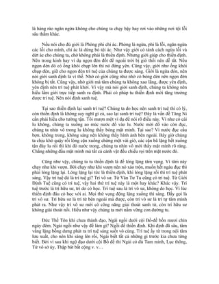 là hàng rào ngăn ngừa không cho chúng ta chạy bậy hay rơi vào những nơi tội lỗi
sâu thẳm khác.
Nếu nói cho đủ giới là Phòng phi chỉ ác. Phòng là ngừa, phi là lỗi, ngăn ngừa
các lỗi cho mình, chỉ ác là dừng bỏ tội ác. Như vậy giới có tánh cách ngừa lỗi và
dứt ác cho chúng ta, chớ không phải là thiền định. Nhưng giới giúp cho thiền định.
Nên trong kinh hay ví dụ ngọn đèn đốt để ngoài trời bị gió thổi nên dễ tắt. Nếu
ngọn đèn đó có ống khói chụp lên thì nó đứng yên. Cũng vậy, giới như ống khói
chụp đèn, giữ cho ngọn đèn trí tuệ của chúng ta được sáng. Giới là ngừa đón, nên
nói giới sanh định là vì thế. Nhờ có giới cũng như nhờ có bóng đèn nên ngọn đèn
không bị tắt. Cũng vậy, nhờ giới mà tâm chúng ta không xao lãng, được yên định,
yên định nên trí tuệ phát khởi. Vì vậy mà nói giới sanh định, chúng ta không nên
hiểu lầm giới trực tiếp sanh ra định. Phải có pháp tu thiền định mới tăng trưởng
được trí tuệ. Nên nói định sanh tuệ.
Tại sao thiền định lại sanh trí tuệ? Chúng ta do học nên sanh trí tuệ thì có lý,
còn thiền định là không suy nghĩ gì cả, sao lại sanh trí tuệ? Đây là vấn đề Tăng Ni
cần phải hiểu cho tường tận. Tôi mượn một ví dụ để nói rõ điều này. Ví như có cái
lu không, chúng ta xuống ao múc nước đổ vào lu. Nước mới đổ vào còn đục,
chúng ta nhìn vô trong lu không thấy bóng mặt mình. Tại sao? Vì nước đục cấu
bợn, không trong, không sáng nên không thấy hình ảnh bên ngoài. Bây giờ chúng
ta chịu khó quậy rồi lóng cặn xuống chừng một vài giờ, các cặn bã lặng hết xuống
tận đáy lu rồi thì khi đó nước trong, chúng ta nhìn vô mới thấy mặt mình rõ ràng.
Chẳng những đầu mặt mình mà tất cả cảnh vật đều chiếu rọi trên mặt nước đó.
Cũng như vậy, chúng ta tu thiền định là để lóng lặng tâm vọng. Vì tâm này
chạy như khỉ vượn. Bởi chạy như khỉ vượn nên nó xáo trộn, muốn hết ngàu đục thì
phải lóng lặng lại. Lóng lặng lại tức là thiền định, khi lóng lặng rồi thì trí tuệ phát
sáng. Vậy trí tuệ đó là trí tuệ gì? Trí vô sư. Từ Văn Tư Tu cũng có trí tuệ. Từ Giới
Định Tuệ cũng có trí tuệ, vậy hai thứ trí tuệ này là một hay khác? Khác vậy. Trí
tuệ trước là trí hữu sư, trí do có học. Trí tuệ sau là trí vô sư, không do học. Vì lúc
thiền định đâu có học với ai. Mọi thứ vọng động lặng xuống thì sáng. Đấy gọi là
trí vô sư. Trí hữu sư là trí từ bên ngoài mà được, còn trí vô sư là trí tự tâm mình
phát ra. Như vậy trí vô sư mới có công năng giải thoát sanh tử, còn trí hữu sư
không giải thoát nổi. Hiểu như vậy chúng ta mới nắm vững con đường tu.
Đức Thế Tôn khi chưa thành đạo, Ngài ngồi dưới cội Bồ-đề bốn mươi chín
ngày đêm. Ngài ngồi như vậy để làm gì? Ngồi để thiền định. Khi định đã sâu, tâm
vắng lặng bỗng dưng phát ra trí tuệ sáng suốt vô cùng. Trí tuệ ấy từ trong nội tâm
lưu xuất, cho nên khi sáng lên rồi, Ngài biết tất cả những gì trước kia chưa từng
biết. Bởi vì sau khi ngộ đạo dưới cội Bồ đề thì Ngài có đủ Tam minh, Lục thông,
Tứ vô sở úy, Thập bát bất cộng v. v…
 