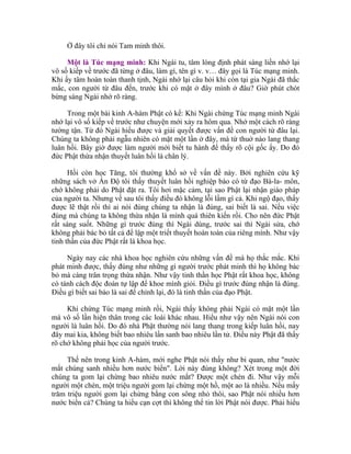 Ở đây tôi chỉ nói Tam minh thôi.
Một là Túc mạng minh: Khi Ngài tu, tâm lóng định phát sáng liền nhớ lại
vô số kiếp về trước đã từng ở đâu, làm gì, tên gì v. v… đây gọi là Túc mạng minh.
Khi ấy tâm hoàn toàn thanh tịnh, Ngài nhớ lại câu hỏi khi còn tại gia Ngài đã thắc
mắc, con người từ đâu đến, trước khi có mặt ở đây mình ở đâu? Giờ phút chót
bừng sáng Ngài nhớ rõ ràng.
Trong một bài kinh A-hàm Phật có kể: Khi Ngài chứng Túc mạng minh Ngài
nhớ lại vô số kiếp về trước như chuyện mới xảy ra hôm qua. Nhớ một cách rõ ràng
tường tận. Từ đó Ngài hiểu được và giải quyết được vấn đề con người từ đâu lại.
Chúng ta không phải ngẫu nhiên có mặt một lần ở đây, mà từ thuở nào lang thang
luân hồi. Bây giờ được làm người mới biết tu hành để thấy rõ cội gốc ấy. Do đó
đức Phật thừa nhận thuyết luân hồi là chân lý.
Hồi còn học Tăng, tôi thường khổ sở về vấn đề này. Bởi nghiên cứu kỹ
những sách vở Ấn Độ tôi thấy thuyết luân hồi nghiệp báo có từ đạo Bà-la- môn,
chớ không phải do Phật đặt ra. Tôi hơi mặc cảm, tại sao Phật lại nhận giáo pháp
của người ta. Nhưng về sau tôi thấy điều đó không lỗi lầm gì cả. Khi ngộ đạo, thấy
được lẽ thật rồi thì ai nói đúng chúng ta nhận là đúng, sai biết là sai. Nếu việc
đúng mà chúng ta không thừa nhận là mình quá thiên kiến rồi. Cho nên đức Phật
rất sáng suốt. Những gì trước đúng thì Ngài dùng, trước sai thì Ngài sửa, chớ
không phải bác bỏ tất cả để lập một triết thuyết hoàn toàn của riêng mình. Như vậy
tinh thần của đức Phật rất là khoa học.
Ngày nay các nhà khoa học nghiên cứu những vấn đề mà họ thắc mắc. Khi
phát minh được, thấy đúng như những gì người trước phát minh thì họ không bác
bỏ mà càng trân trọng thừa nhận. Như vậy tinh thần học Phật rất khoa học, không
có tánh cách độc đoán tự lập để khoe mình giỏi. Điều gì trước đúng nhận là đúng.
Điều gì biết sai bảo là sai để chỉnh lại, đó là tinh thần của đạo Phật.
Khi chứng Túc mạng minh rồi, Ngài thấy không phải Ngài có mặt một lần
mà vô số lần hiện thân trong các loài khác nhau. Hiểu như vậy nên Ngài nói con
người là luân hồi. Do đó nhà Phật thường nói lang thang trong kiếp luân hồi, nay
đây mai kia, không biết bao nhiêu lần sanh bao nhiêu lần tử. Điều này Phật đã thấy
rõ chớ không phải học của người trước.
Thế nên trong kinh A-hàm, mới nghe Phật nói thấy như bi quan, như "nước
mắt chúng sanh nhiều hơn nước biển". Lời này đúng không? Xét trong một đời
chúng ta gom lại chừng bao nhiêu nước mắt? Được một chén đi. Như vậy mỗi
người một chén, một triệu người gom lại chừng một hồ, một ao là nhiều. Nếu mấy
trăm triệu người gom lại chừng bằng con sông nhỏ thôi, sao Phật nói nhiều hơn
nước biển cả? Chúng ta hiểu cạn cợt thì không thể tin lời Phật nói được. Phải hiểu
 