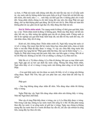 xa hơn, vì Phật nói nước mắt chúng sinh đâu chỉ một lần này mà vô số kiếp sanh
tử, vậy nước mắt ấy không nhiều hơn nước biển cả là gì? Gom hết cái khổ đời này
đời trước, đời trước nữa v. v… mới thấy cái khổ quá lớn vì không phải chỉ ở một
đời. Song phần nhiều chúng ta chỉ nhớ trong đời này nên cho rằng Phật nói quá
đáng, chớ sự thật không phải quá đáng. Đó là lời nói chí lý. Đức Phật nói luân hồi
không phải do suy gẫm mà do ngộ đạo rồi, thấy đúng như thật mà nói.
Hai là Thiên nhãn minh: Túc mạng minh là đứng về thời gian quá khứ, hiện
tại, vị lai. Thiên nhãn minh là đứng về không gian. Minh này thấy được vật hết sức
nhỏ, hết sức xa, thấy tường tận nghiệp quả của tất cả chúng sanh. Chúng sanh ra
đời là do nghiệp của quá khứ hoặc lành hoặc dữ, mà dẫn tới thọ sanh đời này, tốt
xấu khác nhau, thấy rất rõ ràng.
Kinh nói, khi chứng được Thiên nhãn minh rồi, Ngài thấy trong bát nước có
vô số vi trùng. Hai mươi lăm thế kỷ trước khoa học chưa phát triển, chưa có kính
hiển vi mà đức Phật đã thấy được vi trùng. Vì vậy các chùa Bắc tông trước khi
uống nước hay tụng bài kệ "Phật quán nhất bát thủy, bát vạn tứ thiên trùng" v. v…
Nghĩa là, Phật nhìn trong một bát nước thấy tám vạn bốn ngàn vi trùng. Hồi đó ai
tin lời Phật nói. Không ai tin hết. Chỉ có những vị chứng A La Hán mới tin.
Một lần có vị Tỳ-kheo chứng A La Hán đi đường, khi qua sa mạc khát nước
quá, Ngài gặp cái ao hơi cạn định lấy nước uống. Nhưng khi dùng thiên nhãn,
Ngài nhìn thấy vô số vi trùng ở trong nước nên không dám uống và trở lại bạch
Phật:
- Con quá khát nước mà tìm được ao nước thì thấy vô số vi trùng nên không
uống được. Bạch Thế Tôn, bây giờ con phải làm sao, nhịn khát để chết hay là
uống?
Phật quở:
- Sao ông không dùng nhục nhãn để nhìn. Nếu dùng nhục nhãn thì không
thấy vi trùng.
Nghe Phật dạy vậy Ngài liền dùng nhục nhãn nhìn nên không thấy vi trùng.
Nhờ thế Ngài khỏi chết khát.
Như vậy rõ ràng Phật thấy được vi trùng, các vị A La Hán thấy được vi trùng.
Nên trong Luật dạy chúng ta lọc nước trước khi uống là vì thế. Đi đâu phải mang
theo đãy lọc nước vì sợ uống nước sẽ giết hại vi trùng. Ngày nay chúng ta không
mang đãy lọc nước theo là vì nước đã được lọc sẵn rồi, chỉ cần vặn robinet là uống
liền, mang đãy lọc theo chi nữa.
 