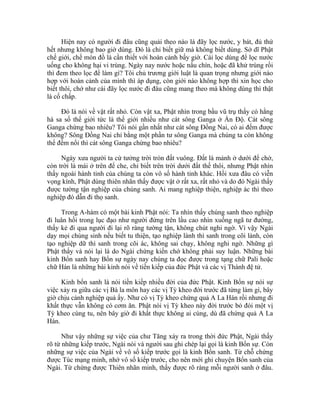 Hiện nay có người đi đâu cũng quải theo nào là đãy lọc nước, y bát, đủ thứ
hết nhưng không bao giờ dùng. Đó là chỉ biết giữ mà không biết dùng. Sở dĩ Phật
chế giới, chế món đồ là cần thiết với hoàn cảnh bấy giờ. Cái lọc dùng để lọc nước
uống cho không hại vi trùng. Ngày nay nước hoặc nấu chín, hoặc đã khử trùng rồi
thì đem theo lọc để làm gì? Tôi chủ trương giới luật là quan trọng nhưng giới nào
hợp với hoàn cảnh của mình thì áp dụng, còn giới nào không hợp thì xin học cho
biết thôi, chớ như cái đãy lọc nước đi đâu cũng mang theo mà không dùng thì thật
là cố chấp.
Đó là nói về vật rất nhỏ. Còn vật xa, Phật nhìn trong bầu vũ trụ thấy có hằng
hà sa số thế giới tức là thế giới nhiều như cát sông Ganga ở Ấn Độ. Cát sông
Ganga chừng bao nhiêu? Tôi nói gần nhất như cát sông Đồng Nai, có ai đếm được
không? Sông Đồng Nai chỉ bằng một phần tư sông Ganga mà chúng ta còn không
thể đếm nổi thì cát sông Ganga chừng bao nhiêu?
Ngày xưa người ta cứ tưởng trời tròn đất vuông. Đất là mảnh ở dưới để chở,
còn trời là mái ở trên để che, chỉ biết trên trời dưới đất thế thôi, nhưng Phật nhìn
thấy ngoài hành tinh của chúng ta còn vô số hành tinh khác. Hồi xưa đâu có viễn
vọng kính, Phật dùng thiên nhãn thấy được vật ở rất xa, rất nhỏ và do đó Ngài thấy
được tường tận nghiệp của chúng sanh. Ai mang nghiệp thiện, nghiệp ác thì theo
nghiệp đó dẫn đi thọ sanh.
Trong A-hàm có một bài kinh Phật nói: Ta nhìn thấy chúng sanh theo nghiệp
đi luân hồi trong lục đạo như người đứng trên lầu cao nhìn xuống ngã tư đường,
thấy kẻ đi qua người đi lại rõ ràng tường tận, không chút nghi ngờ. Vì vậy Ngài
dạy mọi chúng sinh nếu biết tu thiện, tạo nghiệp lành thì sanh trong cõi lành, còn
tạo nghiệp dữ thì sanh trong cõi ác, không sai chạy, không nghi ngờ. Những gì
Phật thấy và nói lại là do Ngài chứng kiến chớ không phải suy luận. Những bài
kinh Bổn sanh hay Bổn sự ngày nay chúng ta đọc được trong tạng chữ Pali hoặc
chữ Hán là những bài kinh nói về tiền kiếp của đức Phật và các vị Thánh đệ tử.
Kinh bổn sanh là nói tiền kiếp nhiều đời của đức Phật. Kinh Bổn sự nói sự
việc xảy ra giữa các vị Bà la môn hay các vị Tỳ kheo đời trước đã từng làm gì, bây
giờ chịu cảnh nghiệp quả ấy. Như có vị Tỳ kheo chứng quả A La Hán rồi nhưng đi
khất thực vẫn không có cơm ăn. Phật nói vị Tỳ kheo này đời trước bỏ đói một vị
Tỳ kheo cùng tu, nên bây giờ đi khất thực không ai cúng, dù đã chứng quả A La
Hán.
Như vậy những sự việc của chư Tăng xảy ra trong thời đức Phật, Ngài thấy
rõ từ những kiếp trước, Ngài nói và người sau ghi chép lại gọi là kinh Bổn sự. Còn
những sự việc của Ngài về vô số kiếp trước gọi là kinh Bổn sanh. Từ chỗ chứng
được Túc mạng minh, nhớ vô số kiếp trước, cho nên mới ghi chuyện Bổn sanh của
Ngài. Từ chứng được Thiên nhãn minh, thấy được rõ ràng mỗi người sanh ở đâu.
 