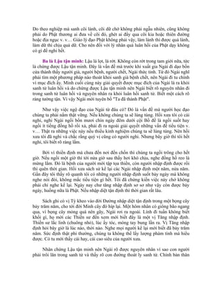 Do theo nghiệp mà sanh cõi lành, cõi dữ chớ không phải ngẫu nhiên, cũng không
phải do Phật thương ai đưa về cõi đó, ghét ai đẩy qua cõi kia hoặc thiên đường
hoặc địa ngục v. v… Giáo lý đạo Phật không phải vậy, làm lành thì được quả lành,
làm dữ thì chịu quả dữ. Cho nên đối với lý nhân quả luân hồi của Phật dạy không
có gì để nghi hết.
Ba là Lậu tận minh: Lậu là lọt, là rớt. Không còn rớt trong tam giới nữa, tức
là chứng được Lậu tận minh. Đây là vấn đề mà trước khi xuất gia Ngài đi dạo bốn
cửa thành thấy người già, người bệnh, người chết, Ngài thức tỉnh. Từ đó Ngài nghĩ
phải tìm một phương pháp nào thoát khỏi sanh già bệnh chết, nên Ngài đi tu chính
vì mục đích ấy. Minh cuối cùng này giải quyết được mục đích của Ngài là ra khỏi
sanh tử luân hồi và do chứng được Lậu tận minh nên Ngài biết rõ nguyên nhân đi
trong sanh tử luân hồi và nguyên nhân ra khỏi luân hồi sanh tử. Biết một cách rõ
ràng tường tận. Vì vậy Ngài mới tuyên bố "Ta đã thành Phật".
Như vậy việc ngộ đạo của Ngài từ đâu có? Đó là vấn đề mà người học đạo
chúng ta phải nắm thật vững. Nếu không chúng ta sẽ lúng túng. Hồi xưa tôi có cái
nghi, nghi Ngài ngồi bốn mươi chín ngày đêm dưới cội Bồ đề là ngồi suốt hay
ngồi ít tiếng đồng hồ rồi xả, phải đi ra ngoài giải quyết những vấn đề tiểu tiện v.
v… Thật ra những việc này nếu thiếu kinh nghiệm chúng ta sẽ lúng túng. Nên hồi
xưa tôi đã nghi và chắc rằng quý vị cũng có người nghi. Nhưng bây giờ thì tôi hết
nghi, tôi biết rõ ràng lắm.
Bởi vì thiền định mà chưa đến nơi đến chốn thì chúng ta ngồi trông cho hết
giờ. Nếu ngồi một giờ thì tới nửa giờ sau thấy hơi khó chịu, nghe đồng hồ reo là
mừng lắm. Đó là bệnh của người mới tập tọa thiền, còn người nhập định được rồi
thì quên thời gian. Hồi xưa sách sử kể lại các Ngài nhập định một năm, nửa năm.
Gần đây tôi thấy rõ quanh tôi có những người nhập định suốt bảy ngày mà không
nghe nói đói, không mắc tiểu tiện gì hết. Tôi đã chứng kiến việc này chớ không
phải chỉ nghe kể lại. Ngày nay chư tăng nhập định sơ sơ như vậy còn được bảy
ngày, huống nữa là Phật. Nếu nhập diệt tận định thì thời gian rất lâu.
Sách ghi có vị Tỳ kheo vào đời Đường nhập diệt tận định trong một bọng cây
bảy trăm năm, cho tới đời Minh cây đó híp lại. Một hôm nhân có giông bão ngang
qua, vì bọng cây mỏng quá nên gãy, Ngài rơi ra ngoài. Lính đi tuần không biết
khối gì, họ mời các Thiền sư đến xem mới biết đây là một vị Tăng nhập định.
Thiền sư lắc linh (chuông nhỏ), lúc ấy tóc, móng tay bung lần ra. Vị Tăng nhập
định hỏi bây giờ là lúc nào, thời nào. Nghe mọi người kể lại mới biết đã bảy trăm
năm. Sức định thật phi thường, chúng ta không thể lấy lượng phàm tình mà hiểu
được. Có tu mới thấy cái hay, cái cao siêu của người xưa.
Nhân chứng Lậu tận minh nên Ngài rõ được nguyên nhân vì sao con người
phải trôi lăn trong sanh tử và thấy rõ con đường thoát ly sanh tử. Chính bản thân
 