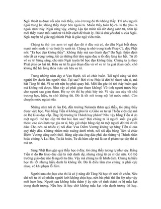 Ngài thoát ra được rồi nên mới thấy, còn ở trong đó thì không thấy. Thí như người
ngồi trong lu, không thấy được bên ngoài lu. Muốn thấy toàn bộ cái lu thì phải ra
ngoài mới thấy. Ngài cũng vậy, chứng Lậu tận minh rồi dứt dòng sanh tử, nhìn lại
mới thấy manh mối sanh tử và biết cách để thoát ly. Đó là chủ yếu đời tu của Ngài.
Ngài tuyên bố giác ngộ thành Phật là giác ngộ viên mãn.
Chúng ta thử tìm xem trí ngộ đạo đó ở đâu mà có, do đâu Ngài biết được
manh mối sanh tử và thoát ly sanh tử. Chúng ta nhớ trong kinh Pháp Cú, đức Phật
nói: "Ta học đạo không thầy". Không thầy mà sao thành đạo? Do Ngài thiền định
nên tất cả vọng tưởng, tất cả những thứ tâm ngàu đục u tối đều lặng tan hết. Từ đó
vô sư trí bừng sáng, cho nên Ngài tuyên bố học đạo không thầy. Chúng ta tu theo
Phật phải có hai trí. Hữu sư trí là giai đoạn đầu và vô sư trí là giai đoạn cuối, chớ
không thể hài lòng thỏa mãn với hữu sư trí.
Trong những năm dạy ở Vạn Hạnh, tôi có chút buồn. Tôi nghĩ rằng vô tình
người lớn đánh lừa người nhỏ. Tại sao? Bởi vì tu Phật là dứt bỏ tham sân si, mà
bắt Tăng Ni thi. Vì sợ rớt nên họ phải quay bài. Mỗi lần gác thi tôi thấy buồn quá
mà không nói được. Như vậy có phải gian tham không? Vô tình người trước bày
cho người sau gian tham. Họ sợ rớt thì họ phải bày trò. Vì vậy sau này tôi chủ
trương học, hiểu, tu chớ không thi. Đó là tôi nói trong nội bộ nước mình. Còn
chuyện nước ngoài nữa.
Những năm tôi đi Ấn Độ, đến trường Nalanda thăm quý thầy, tôi cũng thấy
được việc học. Văn bằng Tiến sĩ không phải là vị Giáo sư tu tại Thiền viện cấp mà
do Bộ Giáo dục cấp. Ông Bộ trưởng là Thánh hay phàm? Như vậy bằng Tiến sĩ do
một người thế tục cấp thì thử hỏi làm sao? Bởi chúng ta là người xuất gia giải
thoát, cao siêu hơn tục gia cư sĩ, bây giờ nhận bằng cấp từ một người đời thì đi tới
đâu. Cho nên có nhiều vị nói đùa: Vua Diêm Vương không sợ bằng Tiến sĩ của
quý thầy đâu. Chừng nhắm mắt xuống dưới trình, nói tôi đậu bằng Tiến sĩ chắc
Diêm Vương cũng cười thôi. Bằng cấp của ông đâu phải do những vị Thánh nhân
hoặc chứng A La Hán, Tu đà hoàn, Tư đà hàm cấp mà là cư sĩ phàm tục cấp thì ai
mà sợ.
Sang Nhật Bản gặp quý thầy học ở đây, tôi cũng thấy tương tự như vậy. Bằng
Tiến sĩ do Bộ Giáo dục cấp là một danh dự, nhưng cũng từ cư sĩ cấp nữa. Có Bộ
trưởng giáo dục nào là người tu đâu. Vậy mà chúng ta rất hãnh diện. Chúng ta hiếu
học thì tốt nhưng hiếu danh là không tốt. Đó là điều làm cho chúng ta phải cực
nhọc, có khi phạm lỗi lầm.
Người xưa cho học cho thi là có ý nâng đỡ Tăng Ni học tới nơi tới chốn. Nếu
chỉ nói tu thì có nhiều người lười không chịu học, nên bắt phải thi lên lớp như vậy
mới ham học. Người sau không hiểu thâm ý ấy nên vô tình thành ra bị mắc kẹt
trong danh tướng. Nếu học là học chớ không mắc kẹt trên danh tướng thì hay.
 