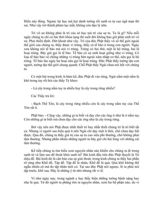 Điều này đúng. Ngược lại học mà kẹt danh tướng rồi sanh ra tự cao ngã mạn thì
sai. Như vậy trở thành phàm tục mất, không còn đạo lý nữa.
Trí vô sư không phải là trí của sở học mà trí của sự tu. Tu là gì? Nếu mỗi
ngày chúng ta chỉ có hai thời khóa tụng thì suốt đời không bao giờ phát sinh trí vô
sư. Phải thiền định. Dứt khoát như vậy. Trí của đức Phật thấy vô số thế giới ngoài
thế giới của chúng ta, thấy được vi trùng, thấy cả tế bào ở trong con người. Ngày
xưa không nói tế bào mà nói vi trùng. Trùng có hai thứ, một là hộ trùng, hai là
hoại trùng. Bây giờ gọi là tế bào. Tế bào có sự sinh hoạt giống như vi trùng. Có
loại tế bào bảo vệ chống những vi trùng bên ngoài xâm nhập cơ thể, nên gọi là hộ
trùng. Tế bào lâu ngày hư hoại nên gọi là hoại trùng. Đức Phật thấy tường tận con
người, tường tận thế giới chung quanh. Chỗ Phật thấy Ngài chưa nói hết với chúng
ta.
Có một bài trong kinh A-hàm kể, đức Phật đi vào rừng, Ngài nắm một nắm lá
khô trong tay rồi hỏi các thầy Tỳ kheo:
- Lá cây trong nắm tay ta nhiều hay lá cây trong rừng nhiều?
Các Thầy trả lời:
- Bạch Thế Tôn, lá cây trong rừng nhiều còn lá cây trong nắm tay của Thế
Tôn rất ít.
Phật bảo: - Cũng vậy, những gì ta biết và dạy cho các ông ít như lá ở nắm tay.
Còn những gì ta biết mà chưa dạy cho các ông như lá cây trong rừng.
Bởi vậy nên nói Phật được nhất thiết trí hay nhất thiết chủng trí là trí biết tất
cả. Nhưng vì người sau hiểu quá ít nên Ngài chỉ dạy một ít thôi, chớ chưa dạy hết
được. Qua đó, chúng ta thấy giá trị của sự tu cao siêu phi thường, chớ không phải
tầm thường. Nhưng phần nhiều những người tu bây giờ chỉ hài lòng với những cái
tầm thường.
Kế tiếp chúng ta tìm hiểu xem nguyên nhân nào khiến cho chúng ta đi trong
sanh tử và làm sao để thoát khỏi sanh tử? Bài kinh đầu tiên đức Phật thuyết là Tứ
diệu đế. Bài kinh đó là căn bản của sự giải thoát, trong kinh chúng ta thấy hai phần
rõ ràng như Khổ đế, Tập đế. Tập đế là nhân, Khổ đế là quả. Quả khổ không thể
ngẫu nhiên có mà do tập nhân mới có. Tại sao đức Phật nói ngược, lẽ ra phải nói
tập trước, khổ sau. Đây là những ý tứ nhỏ nhưng rất vi tế.
Ví như ngày nay, trong ngành y học thấy hiện những tướng bệnh nặng hay
nhẹ là quả. Từ đó người ta phăng tìm ra nguyên nhân, xem hư bộ phận nào, do vi
 