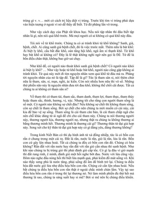 trùng gì v. v… mới có cách trị liệu diệt vi trùng. Trước khi tìm vi trùng phải dựa
vào hiện tượng ở ngoài vì nó dễ thấy dễ biết. Từ đó phăng lần vô trong.
Như vậy cách dạy của Phật rất khoa học. Nếu nói tập nhân thì đâu biết tập
nhân là gì, nên nói quả khổ trước. Mà mọi người có ai không có quả khổ này đâu.
Tôi nói về tứ khổ trước. Chúng ta có ai tránh khỏi tứ khổ không? Sanh, già,
bệnh, chết. Ai cũng sanh già bệnh chết, đó là việc trước mắt. Thêm nữa là bát khổ:
Ái biệt ly khổ, cầu bất đắc khổ, oán tắng hội khổ, ngũ ấm xí thạnh khổ. Tứ khổ
hay bát khổ ai không có? Đây là lẽ thật không nghi ngờ nên gọi là Đế. Tứ đế là
bốn điều chân thật, không bao giờ sai chạy.
Như khổ đế, có người nào thoát khỏi sanh già bệnh chết? Có người nào khỏi
ái biệt ly khổ? … Như vậy hoặc tứ khổ hoặc bát khổ, người nào cũng gặp không ai
tránh khỏi. Từ quả này mới đi tìm nguyên nhân xem quả khổ từ đâu mà ra. Phăng
tới nguyên nhân của nó là tập đế. Tập đế là gì? Tức là tham sân si, nói thêm chút
nữa là tham, sân, si, mạn, nghi, ác kiến. Còn nói nhiều hơn nữa thì vô số. Những
thứ phiền não này là nguyên nhân đưa tới đau khổ, không thể chối cãi được. Tất cả
chúng ta ai không có tham sân si?
Về tham thì có tham tài, tham sắc, tham danh, tham lợi, tham thực, tham thùy
hoặc tham sắc, thinh, hương, vị, xúc. Nhưng tôi cho rằng con người tham sống là
số một. Có người nào không sợ chết đâu? Nếu không sợ chết thì không tham sống,
còn sợ chết là tham sống. Bởi sợ chết cho nên chúng ta mới muốn có cái này, cái
kia để bảo vệ sự sống. Tham sống là cái tham căn bản, là cái tham chấp ngã cho
nên chỗ khác dùng từ ái ngã để chỉ cho cái tham này. Chúng ta nói thương người
này, thương người kia, thương người nọ, nhưng thật ra chúng ta không thương ai
bằng thương mình hết. Thương mình là thương cái gì? Thương thân tứ đại giả hợp
này. Song xét cho kỹ thân tứ đại giả hợp này có gì đáng yêu, đáng thương không?
Trong kinh Niết Bàn có thí dụ hình ảnh tứ xà đồng nhiếp, tức là có bốn con
rắn ở chung trong một cái rọ. Đất là rắn, nước là rắn, gió là rắn, lửa là rắn. Bốn
con cứ gây lộn nhau hoài. Tất cả chúng ta đều có bốn con rắn đó. Chúng có hòa
không? Rắn đất với rắn nước hay rắn đất với rắn gió cắn nhau thì sanh bệnh. Như
khi nào chúng ta bị trúng gió thì phải đánh gió cấp tốc. Có gì lạ đâu vì gió mạnh
thì đất rung rinh, ê mình, đánh gió một hồi nghe bớt đau. Nước với lửa cũng vậy.
Hôm nào nghe đầu nóng hổi thì biết lửa mạnh quá, phải kiếm đồ mát uống vô. Khi
nào thấy sưng phù là nước tăng, phải uống đồ ấm để bình trở lại. Chúng ta điều
hòa đất nước gió lửa như điều hòa bốn con rắn. Chúng cứ cắn lộn nhau hoài. Nếu
bắt chúng ta điều hòa bốn con rắn thật ở ngoài chắc mình chán lắm. Vậy tại sao
điều hòa bốn con rắn ở trong thì lại thương nó. Nó làm mình phiền đủ thứ hết mà
thương là sao, chúng ta sáng suốt hay si mê? Bởi si mê nên bị chúng điều khiển.
 