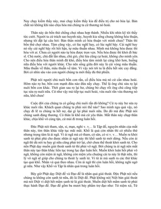 Nay chạy kiếm thầy này, mai chạy kiếm thầy kia để điều trị cho nó hòa lại. Bản
chất nó không khi nào chịu hòa mà chúng ta cứ thương nó hoài.
Thân này do bốn thứ chống chọi nhau hợp thành. Nhiều khi nhìn kỹ tôi thấy
tức cười. Người ta cứ trách sao huynh này, huynh kia sống chung không hòa thuận,
nhưng tôi đặt lại câu hỏi: Bản thân mình có hòa thuận với mình chưa? Thân thì
bốn thứ chọi nhau. Tâm cũng vậy, có lúc nghĩ hay, có lúc nghĩ bậy. Cái nghĩ hay
nó rầy cái nghĩ bậy rồi hối hận, tự mâu thuẫn nhau. Mình mà không hòa được thì
hòa với ai. Chưa có người nào tự hòa được trọn vẹn. Nếu hòa được thì khỏi đi bác
sĩ. Chú nước, chú đất lấn nhau, chú gió, chú lửa cũng cự hoài, không cho mình yên.
Cho nên điều hòa thân mình đã khó, điều hòa tâm mình lại càng khó hơn, huống
nữa điều hòa với người khác. Cho nên sống giữa đời này là cái vòng mâu thuẫn.
Mâu thuẫn về thân, mâu thuẫn về tâm. Vì vậy nói tới tu là điều hết sức cay đắng.
Bởi có nhìn sâu vào con người chúng ta mới thấy đủ thứ phiền.
Phật nói người chủ nuôi bốn con rắn, cố điều hòa mà nó cứ cắn nhau hoài.
Hôm nào rọ hư, bốn con mạnh đứa nào đứa nấy chạy. Thế là ông chủ sửa rọ lại
nuôi bốn con khác. Thời gian sau rọ lại hư, chúng bỏ chạy rồi ông chủ cũng tiếp
tục sửa rọ nuôi nữa. Cứ như vậy mà tiếp tục nuôi hoài, vừa nuôi rắn vừa thương nó
nữa, khổ chưa!
Cuộc đời của chúng ta có giống chú nuôi rắn đó không? Cứ rọ này hư sửa rọ
khác nuôi rắn. Khách quan chúng ta phải nói thế nào? Sao mình ngu quá vậy, nó
chạy đi lẽ ra chúng ta hết nợ, dại gì lại phải nuôi nữa. Do đó mà đức Phật nói
chúng sanh đáng thương. Có thân là khổ mà cứ yêu thân. Mất thân này chụp thân
khác, chịu khổ vô cùng tận, cứ mải đi trong luân hồi.
Đức Phật nói tham, sân, si, mạn, nghi v. v… là Tập đế, nguyên nhân của mất
thân này, tìm thân khác tiếp tục mãi mãi. Khổ là quả còn nhân thì có nhiều thứ
nhưng trọng tâm là ái ngã. Vì ái ngã mà có tham, có sân, có si v. v… Muốn ra khỏi
sanh tử phải phá cho được nhân ái ngã này thì khổ sanh tử mới dừng. Nếu còn ái
ngã thì dù nói tu hay gì nữa cũng phải trở lại, chớ chưa thể thoát khỏi sanh tử. Cho
nên Phật dạy muốn giải thoát sanh tử thì phải vô ngã. Bởi chúng ta ái ngã nên mất
thân này tạo thân khác liên tục trong lục đạo luân hồi. Muốn khỏi luân hồi phải vô
ngã, không còn niệm ái ngã, không còn niệm yêu chuộng cái ta này là thật nữa, thì
lý vô ngã sẽ giúp cho chúng ta thoát ly sanh tử. Vì từ ái mà sanh ra các thứ khác
tạo quả khổ. Nhân và quả theo nhau. Còn ái ngã thì còn luân hồi, không nghi ngờ
gì nữa. Như vậy Khổ và Tập là nhân quả trong luân hồi.
Bây giờ Phật dạy Diệt đế và Đạo đế là nhân quả giải thoát. Đức Phật nói nếu
chúng ta không còn sanh tử nữa, đó là Diệt đế. Phật không nói Niết bàn giải thoát
mà nói Diệt vì diệt hết mầm sanh tử là giải thoát. Muốn diệt hết mầm sanh tử phải
thực hành Đạo đế. Đạo đế gồm ba mươi bảy phẩm trợ đạo như: Tứ niệm xứ, Tứ
 