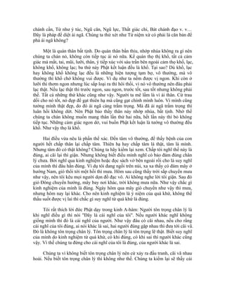 chánh cần, Tứ như ý túc, Ngũ căn, Ngũ lực, Thất giác chi, Bát chánh đạo v. v…
Đây là pháp để diệt ái ngã. Chúng ta thử xét như Tứ niệm xứ có phải là căn bản để
phá ái ngã không?
Một là quán thân bất tịnh. Do quán thân bẩn thỉu, nhớp nhúa không ra gì nên
chúng ta chán nó, không còn tiếp tục ái nó nữa. Kế quán thọ thị khổ, tất cả cảm
giác mà mắt, tai, mũi, lưỡi, thân, ý tiếp xúc với sáu trần bên ngoài cảm thọ khổ, lạc,
không khổ, không lạc; ba thứ này Phật kết luận đều là khổ. Tại sao? Dù khổ, lạc
hay không khổ không lạc đều là những hiện tượng tạm bợ, vô thường, mà vô
thường thì khổ chớ không vui được. Ví dụ như ta nếm được vị ngon. Khi còn ở
lưỡi thì thơm ngon nhưng lúc sắp loại ra thì hôi thối, vì nó vô thường nên đâu phải
lạc thật. Nếu lạc thật thì trước ngon, sau ngon, trước tốt, sau tốt nhưng không phải
thế. Tất cả những thứ khác cũng như vậy. Người ta mê lầm là vì ái thân. Cứ trau
dồi cho nó tốt, nó đẹp để gạt thiên hạ mà cũng gạt chính mình luôn. Vì mình cũng
tưởng mình thật đẹp, do đó ái ngã càng trầm trọng. Mà đã ái ngã trầm trọng thì
luân hồi không dứt. Nên Phật bảo thấy thân này nhớp nhúa, bất tịnh. Nhờ thế
chúng ta chán không muốn mang thân lần thứ hai nữa, hết lần này thì bỏ không
tiếp tục. Những cảm giác ngon dở, vui buồn Phật kết luận là tướng vô thường đều
khổ. Như vậy thọ là khổ.
Hai điều vừa nêu là phần thể xác. Đến tâm vô thường, để thấy bệnh của con
người hết chấp thân lại chấp tâm. Thiên hạ hay chấp tâm là thật, tâm là mình.
Nhưng tâm đó có thật không? Chúng ta hãy kiểm lại xem. Chấp tôi nghĩ thế này là
đúng, ai cãi lại thì giận. Nhưng không biết điều mình nghĩ có bảo đảm đúng chân
lý chưa. Bởi nghĩ qua kinh nghiệm hoặc đọc sách vở bên ngoài rồi cho là suy nghĩ
của mình thì đâu hẳn đúng. Ví dụ tôi đang ngồi trên núi, xa xa thấy có đám mây ở
hướng Nam, gió thổi tới một hồi thì mưa. Hôm sau cũng thấy trời sắp chuyển mưa
như vậy, nên tôi kêu mọi người dọn đồ đạc vô. Ai không nghe lời tôi giận. Sau đó
gió Đông chuyển hướng, mây bay nơi khác, trời không mưa nữa. Như vậy chắc gì
kinh nghiệm của mình là đúng. Ngày hôm qua mây gió chuyển như vậy thì mưa,
nhưng hôm nay lại khác. Cho nên kinh nghiệm là ý niệm của quá khứ, không thể
thấu suốt được vị lai thì chắc gì suy nghĩ từ quá khứ là đúng.
Tôi rất thích lời đức Phật dạy trong kinh A-hàm: Người tôn trọng chân lý là
khi nghĩ điều gì thì nói "Đây là cái nghĩ của tôi". Nếu người khác nghĩ không
giống mình thì đó là cái nghĩ của người. Như vậy đâu có cãi nhau, nếu cho rằng
cái nghĩ của tôi đúng, ai nói khác là sai, hai người đúng gặp nhau thì đưa tới cãi vã.
Đó là không tôn trọng chân lý. Tôn trọng chân lý là tôn trọng lẽ thật. Biết suy nghĩ
của mình do kinh nghiệm từ quá khứ, có khi đúng, có khi sai thì người khác cũng
vậy. Vì thế chúng ta đừng cho cái nghĩ của tôi là đúng, của người khác là sai.
Chúng ta vì không biết tôn trọng chân lý nên cứ xảy ra đấu tranh, cãi vã nhau
hoài. Nếu biết tôn trọng chân lý thì không như thế. Chúng ta kiểm lại sẽ thấy cái
 