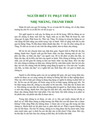 NGƯỜI BIẾT TU PHẬT THÌ RẤT
NHẸ NHÀNG, THẢNH THƠI
Nhận lời mời của quý Ni trưởng, Ni sư và toàn thể Ni chúng, tôi về đây thăm
trường hạ chư Ni và có đôi lời với tất cả quý vị.
Tôi nghĩ người tu xuất gia, ba tháng an cư rất hệ trọng. Mỗi ba tháng an cư
qua rồi chúng ta được một tuổi hạ. Ngày mãn an cư đức Phật rất hoan hỷ, nên
cũng gọi là ngày Phật hoan hỷ. Như vậy Tăng, Ni chúng ta trong ba tháng an cư
vận dụng hết khả năng của mình trong việc tu hành. Nhờ cố gắng tinh tấn tu nên
qua ba tháng Tăng, Ni đều được thấm nhuần đạo đức. Vì vậy tôi chúc mừng tất cả
Tăng, Ni nhờ an cư mà có sức tinh tấn dũng mãnh, tâm tư được nhẹ nhàng.
Đề tài tôi nói chuyện hôm nay thật đơn giản: Người biết tu Phật thì rất nhẹ
nhàng, thảnh thơi. Người xuất gia khi bước chân vào đạo, thường nhớ rõ câu "xả
phú cầu bần, xả thân cầu đạo" của người xưa. Đi tu thì phải xả phú cầu bần, xả
thân cầu đạo, đó là điều căn bản của người tu hành. Nếu chúng ta không xả bỏ vật
chất, của cải thế gian thì chúng ta làm sao bước chân vào đạo được. Khi vào đạo
rồi, nếu chúng ta không xả thân này, không biết hy sinh thân mình, làm lợi ích cho
đạo, lợi ích cho chúng sinh thì không xứng đáng là người tu. Cho nên câu "xả phú
cầu bần, xả thân cầu đạo" có ý nghĩa hết sức thiết thực đối với giới tu hành của
chúng ta.
Người tu nếu không quên của cải sự nghiệp thế gian, chỉ quý trọng thân này,
muốn nó được an vui sung sướng thì chúng ta không thể tiến tu đạo nghiệp được.
Như vậy chữ tu hiện giờ chúng ta đang ứng dụng có nghĩa là chúng ta phải biết xả
bỏ. Xả bỏ của cải thế gian, rồi bước sang xả bỏ cả thân mạng, không quý tiếc. Xả
bỏ thân mạng chưa đủ, chúng ta còn phải xả bỏ tam độc. Tam độc tức là tham sân
si. Nếu không xả tam độc thì chúng ta không phải là người tu. Đuổi được tham sân
si mới nhẹ nhàng, thảnh thơi. Khi dẹp bỏ một thói xấu, một điều hại thì chúng ta
được nhẹ nhàng thảnh thơi một phần. Cho nên bước thứ nhất chúng ta tu phải xả
bỏ phiền não, mà phiền não đầu là tham sân si.
Trong tâm chúng ta có tham, có sân, có si, bây giờ muốn chúng hết thì ai
đuổi nó ra? Mỗi đêm chúng ta thắp hương cầu Phật cho con hết tham sân si được
không? Chắc rằng Phật cho không được vì tham sân si trú ngụ sẵn trong nội tâm
chúng ta. Muốn đuổi nó thì phải loại ra, phải diệt trừ nó. Phật ở ngoài không làm
cho nó hết được. Xin hỏi Ni chúng, chúng ta tu cũng được hai ba mươi năm, hoặc
năm mười năm, quý vị đuổi ba con rắn độc này ra hết chưa? Chắc chưa. Bởi vậy,
ba thứ độc là căn bản làm cho chúng ta khổ đau, đó là điều thứ nhất.
 