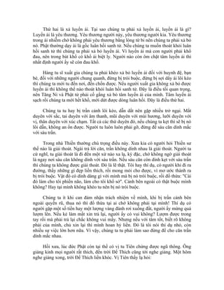 Thứ hai là xả luyến ái. Tại sao chúng ta phải xả luyến ái, luyến ái là gì?
Luyến ái là yêu thương. Yêu thương người này, yêu thương người kia. Yêu thương
trong ái nhiễm chớ không phải yêu thương bằng lòng từ bi nên chúng ta phải xả bỏ
nó. Phật thường dạy ái là gốc luân hồi sanh tử. Nếu chúng ta muốn thoát khỏi luân
hồi sanh tử thì chúng ta phải xả bỏ luyến ái. Vì luyến ái mà con người phải khổ
đau, nên trong bát khổ có khổ ái biệt ly. Người nào còn ôm chặt tâm luyến ái thì
nhất định người ấy sẽ còn đau khổ.
Hàng tu sĩ xuất gia chúng ta phải khéo xả bỏ luyến ái đối với huynh đệ, bạn
bè, đối với những người chung quanh, đừng bị trói buộc, đừng bị sợi dây ái lôi kéo
thì chúng ta mới tu đến nơi, đến chốn được. Nếu người xuất gia không xả bỏ được
luyến ái thì không thể nào thoát khỏi luân hồi sanh tử. Đây là điều tối quan trọng,
nên Tăng Ni và Phật tử phải cố gắng xả bỏ tâm luyến ái của mình. Tâm luyến ái
sạch rồi chúng ta mới hết khổ, mới dứt được dòng luân hồi. Đây là điều thứ hai.
Chúng ta tu hay bị trần cảnh lôi kéo, dẫn dắt nên gặp nhiều trở ngại. Mắt
duyên với sắc, tai duyên với âm thanh, mũi duyên với mùi hương, lưỡi duyên với
vị, thân duyên với xúc chạm. Tất cả các thứ duyên đó, nếu chúng ta kẹt thì sẽ bị nó
lôi dẫn, không an ổn được. Người tu luôn luôn phải gỡ, đừng để sáu căn dính mắc
với sáu trần.
Trong nhà Thiền thường chú trọng điều này. Xưa kia có người hỏi Thiền sư
thế nào là giải thoát. Ngài trả lời căn, trần không dính nhau là giải thoát. Người ta
cứ nghĩ, tu giải thoát là đi đến một xứ nào xa lạ, kỳ đặc, chớ không ngờ giải thoát
là ngay nơi sáu căn không dính với sáu trần. Nếu sáu căn còn dính kẹt với sáu trần
thì chúng ta không được giải thoát. Đó là lẽ thật. Tôi hay thí dụ, có người khi đi ra
đường, thấy những gì đẹp liền thích, rồi mong mỏi cho được, vì mơ ước thành ra
bị trói buộc. Vật đó có dính dáng gì với mình mà bị nó trói buộc, rồi đổ thừa: "Cái
đó làm cho tôi phiền não, làm cho tôi khổ sở". Cảnh bên ngoài có thật buộc mình
không? Hay tại mình không khéo tu nên bị nó trói buộc.
Chúng ta ít khi can đảm nhận trách nhiệm về mình, khi bị trần cảnh bên
ngoài quyến rũ, thua nó thì đổ thừa tại ai chớ không phải tại mình! Thí dụ có
người gặp một số tiền hay một lượng vàng đánh rơi xuống đất, người ấy mừng quá
lượm lên. Nếu kẻ làm mất xin trả lại, người ấy có vui không? Lượm được trong
tay rồi mà phải trả lại chắc không vui mấy. Nhưng nếu với tâm tốt, biết rõ không
phải của mình, chủ xin lại thì mình hoan hỷ liền. Đó là tôi nói thí dụ nhỏ, còn
nhiều sự việc lớn hơn nữa. Vì vậy, chúng ta tu phải làm sao đừng để cho căn trần
dính mắc nhau.
Hồi xưa, lúc đức Phật còn tại thế có vị tu Tiên chứng được ngũ thông. Ông
giảng kinh mọi người rất thích, đến trời Đế Thích cũng tới nghe giảng. Một hôm
nghe giảng xong, trời Đế Thích liền khóc. Vị Tiên thấy lạ hỏi:
 