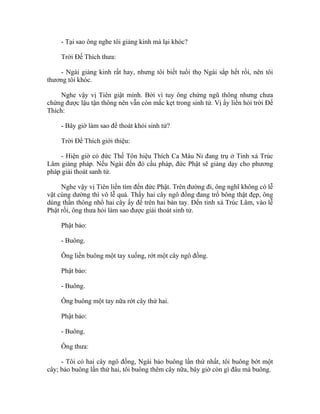 - Tại sao ông nghe tôi giảng kinh mà lại khóc?
Trời Đế Thích thưa:
- Ngài giảng kinh rất hay, nhưng tôi biết tuổi thọ Ngài sắp hết rồi, nên tôi
thương tôi khóc.
Nghe vậy vị Tiên giật mình. Bởi vì tuy ông chứng ngũ thông nhưng chưa
chứng được lậu tận thông nên vẫn còn mắc kẹt trong sinh tử. Vị ấy liền hỏi trời Đế
Thích:
- Bây giờ làm sao để thoát khỏi sinh tử?
Trời Đế Thích giới thiệu:
- Hiện giờ có đức Thế Tôn hiệu Thích Ca Mâu Ni đang trụ ở Tinh xá Trúc
Lâm giảng pháp. Nếu Ngài đến đó cầu pháp, đức Phật sẽ giảng dạy cho phương
pháp giải thoát sanh tử.
Nghe vậy vị Tiên liền tìm đến đức Phật. Trên đường đi, ông nghĩ không có lễ
vật cúng dường thì vô lễ quá. Thấy hai cây ngô đồng đang trổ bông thật đẹp, ông
dùng thần thông nhổ hai cây ấy để trên hai bàn tay. Đến tinh xá Trúc Lâm, vào lễ
Phật rồi, ông thưa hỏi làm sao được giải thoát sinh tử.
Phật bảo:
- Buông.
Ông liền buông một tay xuống, rớt một cây ngô đồng.
Phật bảo:
- Buông.
Ông buông một tay nữa rớt cây thứ hai.
Phật bảo:
- Buông.
Ông thưa:
- Tôi có hai cây ngô đồng, Ngài bảo buông lần thứ nhất, tôi buông bớt một
cây; bảo buông lần thứ hai, tôi buông thêm cây nữa, bây giờ còn gì đâu mà buông.
 
