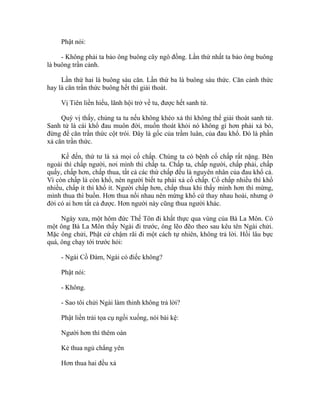 Phật nói:
- Không phải ta bảo ông buông cây ngô đồng. Lần thứ nhất ta bảo ông buông
là buông trần cảnh.
Lần thứ hai là buông sáu căn. Lần thứ ba là buông sáu thức. Căn cảnh thức
hay là căn trần thức buông hết thì giải thoát.
Vị Tiên liền hiểu, lãnh hội trở về tu, được hết sanh tử.
Quý vị thấy, chúng ta tu nếu không khéo xả thì không thể giải thoát sanh tử.
Sanh tử là cái khổ đau muôn đời, muốn thoát khỏi nó không gì hơn phải xả bỏ,
đừng để căn trần thức cột trói. Đây là gốc của trầm luân, của đau khổ. Đó là phần
xả căn trần thức.
Kế đến, thứ tư là xả mọi cố chấp. Chúng ta có bệnh cố chấp rất nặng. Bên
ngoài thì chấp người, nơi mình thì chấp ta. Chấp ta, chấp người, chấp phải, chấp
quấy, chấp hơn, chấp thua, tất cả các thứ chấp đều là nguyên nhân của đau khổ cả.
Vì còn chấp là còn khổ, nên người biết tu phải xả cố chấp. Cố chấp nhiều thì khổ
nhiều, chấp ít thì khổ ít. Người chấp hơn, chấp thua khi thấy mình hơn thì mừng,
mình thua thì buồn. Hơn thua nối nhau nên mừng khổ cứ thay nhau hoài, nhưng ở
đời có ai hơn tất cả được. Hơn người này cũng thua người khác.
Ngày xưa, một hôm đức Thế Tôn đi khất thực qua vùng của Bà La Môn. Có
một ông Bà La Môn thấy Ngài đi trước, ông lẽo đẽo theo sau kêu tên Ngài chửi.
Mặc ông chửi, Phật cứ chậm rãi đi một cách tự nhiên, không trả lời. Hồi lâu bực
quá, ông chạy tới trước hỏi:
- Ngài Cồ Đàm, Ngài có điếc không?
Phật nói:
- Không.
- Sao tôi chửi Ngài làm thinh không trả lời?
Phật liền trải tọa cụ ngồi xuống, nói bài kệ:
Người hơn thì thêm oán
Kẻ thua ngủ chẳng yên
Hơn thua hai đều xả
 