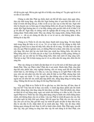 rồi thì tự giác ngộ. Mà tự giác ngộ thì ai là thầy của chúng ta? Tự giác ngộ là trí vô
sư sẵn có của mình.
Chúng ta nhớ đức Phật tọa thiền dưới cội Bồ đề bốn mươi chín ngày đêm,
tâm yên tĩnh trong lặng, cho đến khi Ngài hướng tâm về quá khứ liền nhớ vô số
kiếp về trước đã từng làm gì, ở đâu và tất cả sự việc xảy ra như thế nào. Ngài nhớ
như là chuyện xảy ra hôm qua rõ ràng không thiếu sót, đó gọi là chứng Túc mạng
minh. Khi Ngài hướng tâm về vị lai thấy chúng sinh sau khi chết sẽ đi về đâu? Cái
gì lôi dẫn đi? Ngài thấy rõ chúng sinh do nghiệp dẫn đi trong các đường, đó là
chứng được Thiên nhãn minh. Như vậy chứng Túc mạng minh, chứng Thiên nhãn
minh v. v... tất cả cái chứng đó đều do vô sư trí mà ra, chớ không phải ở đâu,
không do ai dạy hết.
Chúng ta tu Thiền là cốt cho tâm được thanh tịnh trong lặng. Từ tâm thanh
tịnh trong lặng đó hiện ra trí vô sư. Trí vô sư hiện ra rồi thì chúng ta thấy biết
những gì trước kia ta chưa hề thấy biết, điều đó rất rõ ràng. Tôi dẫn một việc nhỏ
này cho quý Phật tử nghiệm xem, có những Phật tử tu được chút chút, lúc tọa thiền
yên lặng, bất chợt nhớ lại câu kinh hôm nào mình học không hiểu, khi nhớ lại
bỗng dưng hiểu ra. Cái hiểu này do ai dạy? Lúc đó không có thầy giảng, không có
người nói, tại sao nhớ lại rồi bỗng dưng hiểu, hiểu một cách rõ ràng sáng suốt.
Thử hỏi ai dạy? Đó là hiện tượng của trí vô sư, điều nhỏ thì sáng nhỏ, điều lớn thì
sáng lớn.
Như vậy chúng ta tu hành cần đạt được trí vô sư thì mới có thể được giác ngộ
thành Phật. Như vậy Phật ở đâu? Phật sẵn ở nơi mình. Muốn thấy Phật, chịu khó
dẹp hết mây phiền não, mây nghiệp chướng, nếu nó trong sạch hết thì ông Phật
mình hiện ra, chớ không có ở đâu cả. Lâu nay chúng ta cứ nghĩ Phật ở đâu trên
non, trên núi nên phải trèo đèo lội suối, phải đi thật xa tìm Phật, nhưng thực tình
Phật ở ngay nơi mình. Vì vậy, người học đạo không nên có tâm tìm kiếm bên
ngoài mà chỉ dồn hết sức mình phá dẹp phiền não, dừng lặng dòng tư tưởng lăng
xăng. Những thứ đó tan rồi, lặng rồi thì ông Phật hiện tiền.
Vậy quý Phật tử tu Thiền là lối tu gần hay xa, khó làm hay dễ làm, thực tế
hay mơ hồ? Việc làm đó là thực của mình, vì mình dẹp được phiền não thì mình
hết khổ, dừng được tâm lăng xăng thì tâm được an định. Tâm hết phiền não, được
an định thì trí tuệ bừng sáng, ngay nơi mình chớ không có ở đâu xa hết. Cho nên
người Phật tử tu Thiền lúc nào cũng phải dụng công tu hành cho chiến thắng được
mình, chớ không được cầu xin ai khác. Lâu nay Phật tử mình đã quen cầu xin, bây
giờ phải ngồi lại thấy khổ quá chừng. Hồi đó quen lạy Phật cầu xin cho con cái
này cho con cái kia, bây giờ bắt xoay lại mình để quán sát đâu là thực đâu là hư,
đâu là xấu đâu là tốt, nhận định rồi tự mình phá dẹp. Thấy việc đó nhọc nhằn
không quen nhưng đó mới thực là chỗ tu hành chân chính. Đức Phật ngày xưa đã
như vậy, bây giờ chúng ta cũng làm như vậy thì mới đúng là đi theo Phật, còn
 